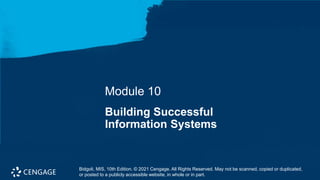 Bidgoli, MIS, 10th Edition. © 2021 Cengage. All Rights Reserved. May not be scanned, copied or duplicated, or
posted to a publicly accessible website, in whole or in part.
Module 10
Building Successful
Information Systems
Bidgoli, MIS, 10th Edition. © 2021 Cengage. All Rights Reserved. May not be scanned, copied or duplicated,
or posted to a publicly accessible website, in whole or in part.
 