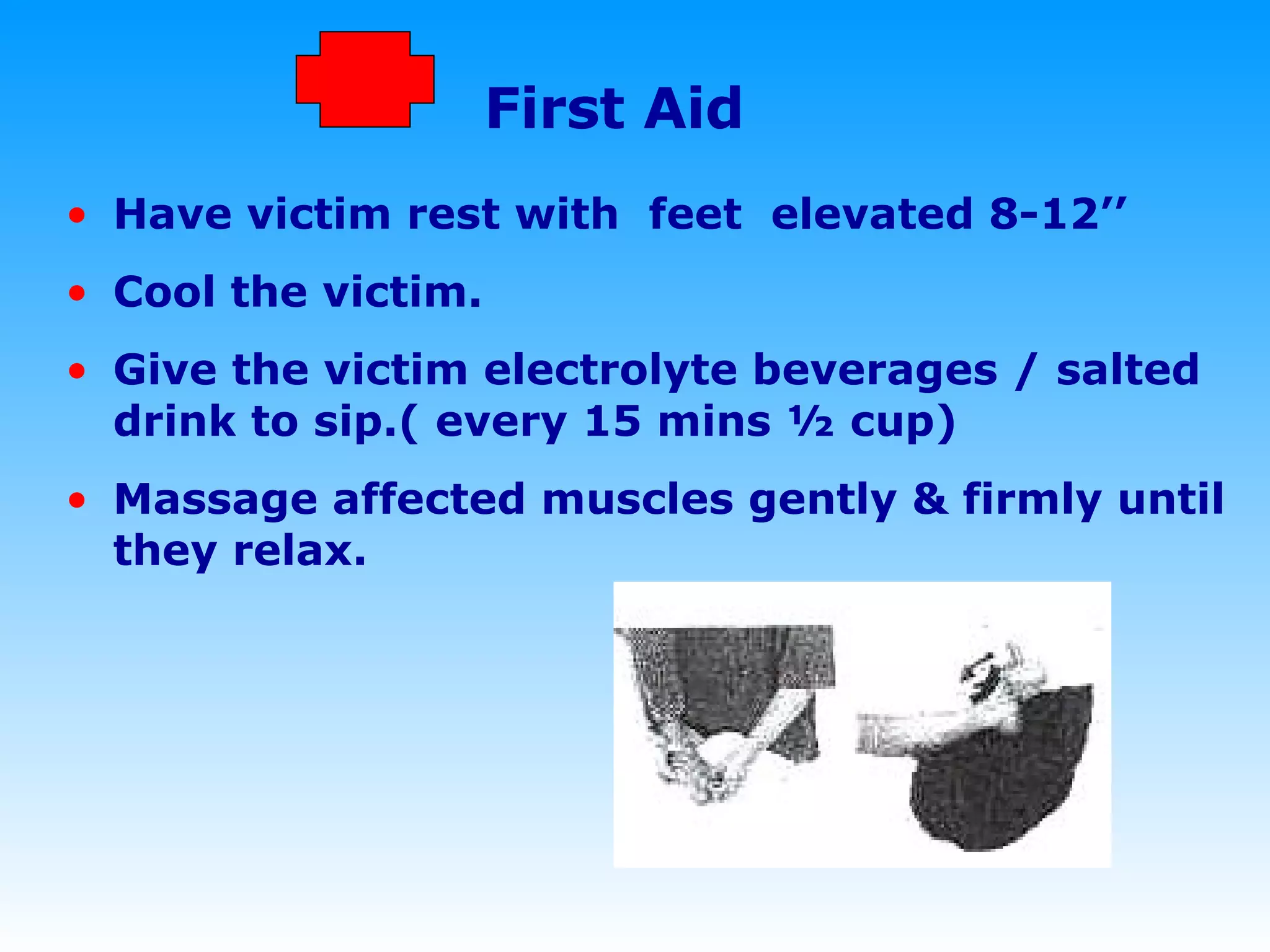 First Aid Have victim rest with  feet  elevated 8-12’’  Cool the victim. Give the victim electrolyte beverages / salted drink to sip.( every 15 mins ½ cup)  Massage affected muscles gently & firmly until they relax. 