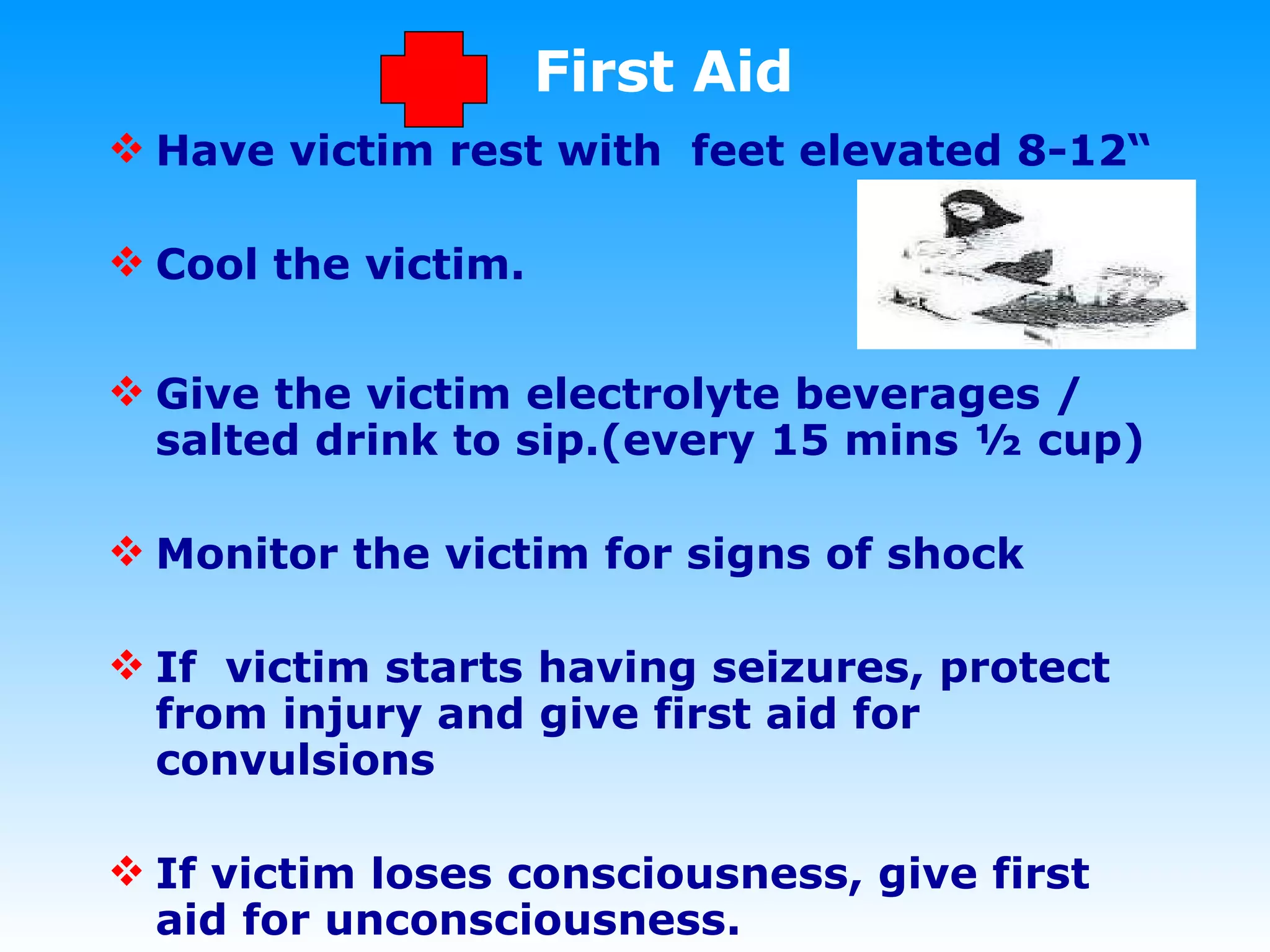 First Aid Have victim rest with  feet elevated 8-12 “ Cool the victim. Give the victim electrolyte beverages / salted drink to sip.(every 15 mins ½ cup)  Monitor the victim for signs of shock If  victim starts having seizures, protect from injury and give first aid for convulsions If victim loses consciousness, give first aid for unconsciousness. 