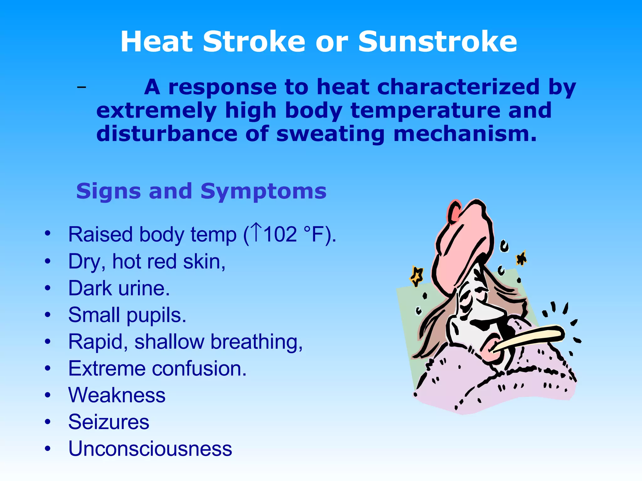 Heat Stroke or Sunstroke A response to heat characterized by extremely high body temperature and disturbance of sweating mechanism. Signs and Symptoms Raised body temp (  102 °F). Dry, hot red skin, Dark urine. Small pupils. Rapid, shallow breathing, Extreme confusion. Weakness Seizures Unconsciousness 