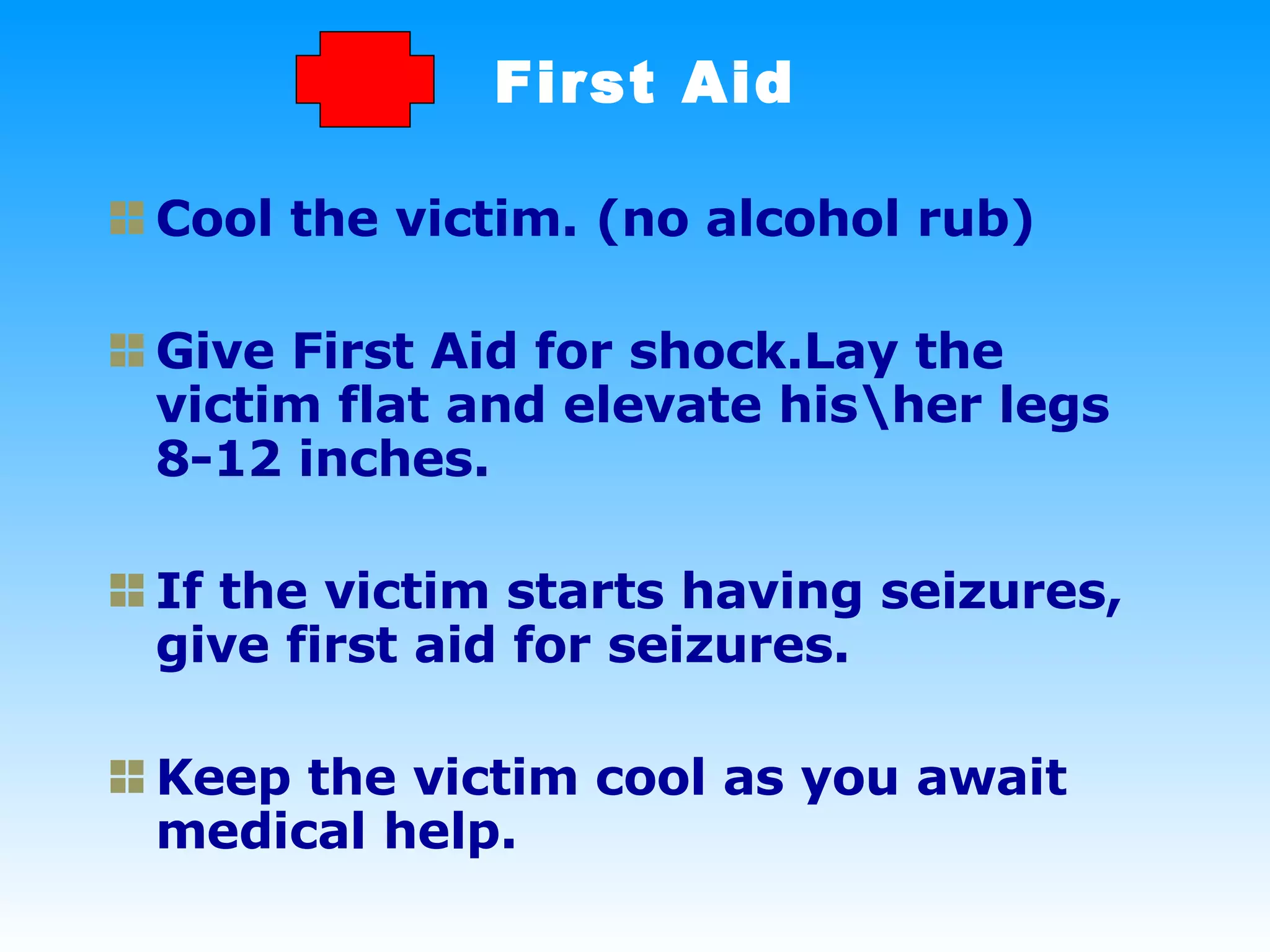 First Aid Cool the victim. (no alcohol rub) Give First Aid for shock.Lay the victim flat and elevate his\her legs 8-12 inches.  If the victim starts having seizures, give first aid for seizures. Keep the victim cool as you await medical help. 