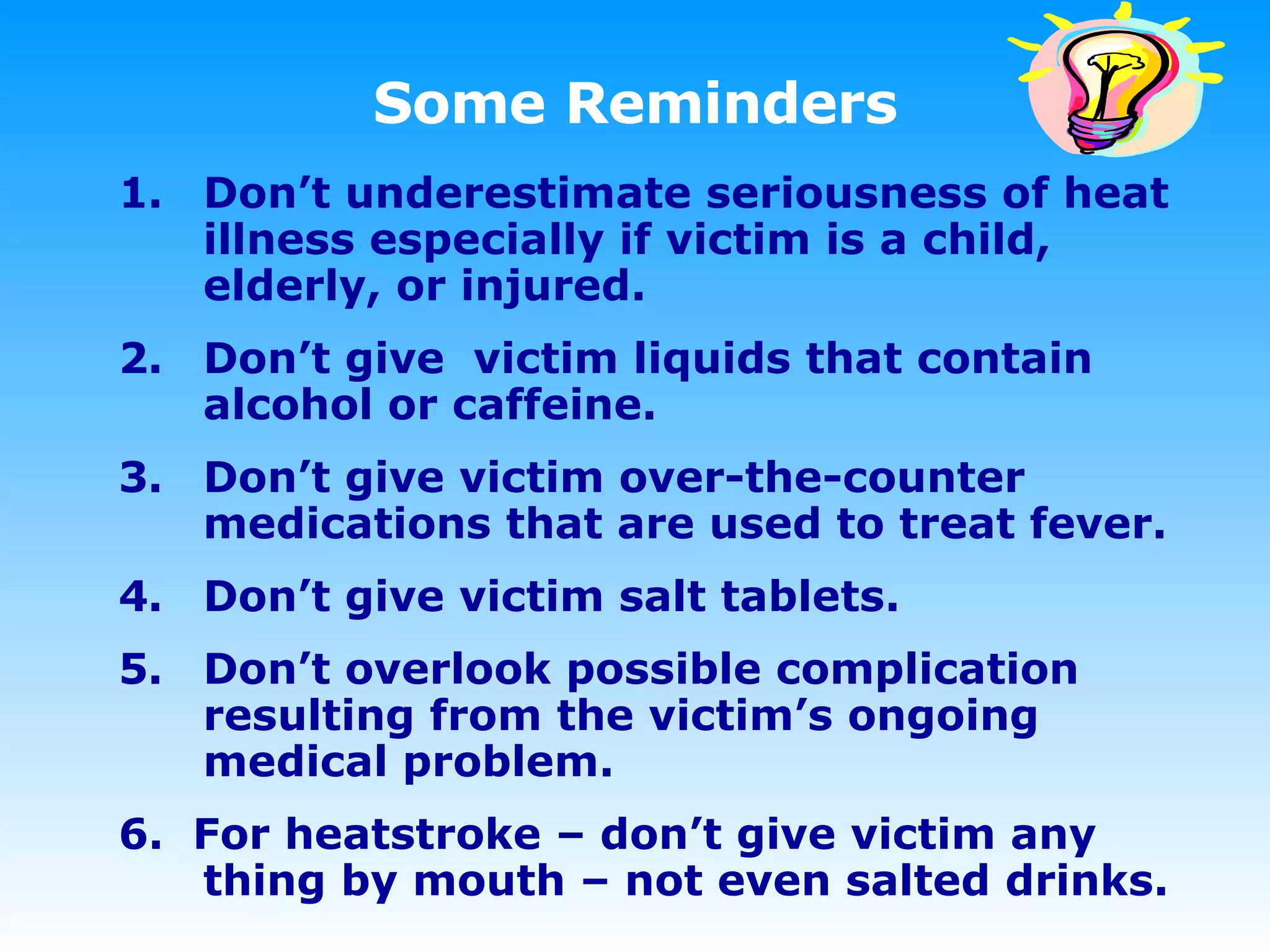 Some Reminders Don’t underestimate seriousness of heat illness especially if victim is a child, elderly, or injured. Don’t give  victim liquids that contain alcohol or caffeine.  Don’t give victim over-the-counter medications that are used to treat fever. Don’t give victim salt tablets.  Don’t overlook possible complication resulting from the victim’s ongoing medical problem. 6.  For heatstroke – don’t give victim any thing by mouth – not even salted drinks. 