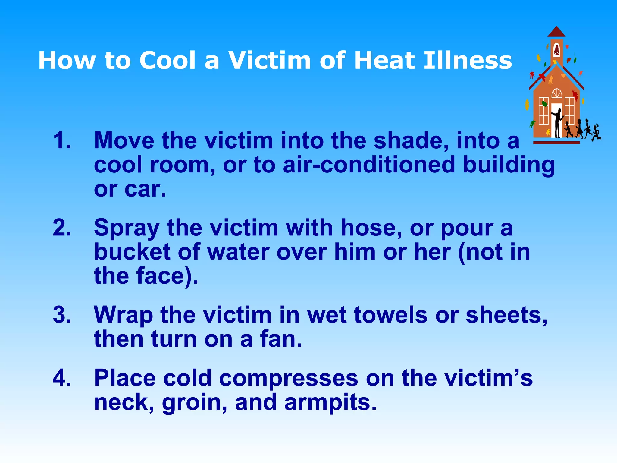 How to Cool a Victim of Heat Illness   Move the victim into the shade, into a cool room, or to air-conditioned building or car. Spray the victim with hose, or pour a bucket of water over him or her (not in the face).  Wrap the victim in wet towels or sheets, then turn on a fan.  Place cold compresses on the victim’s neck, groin, and armpits. 