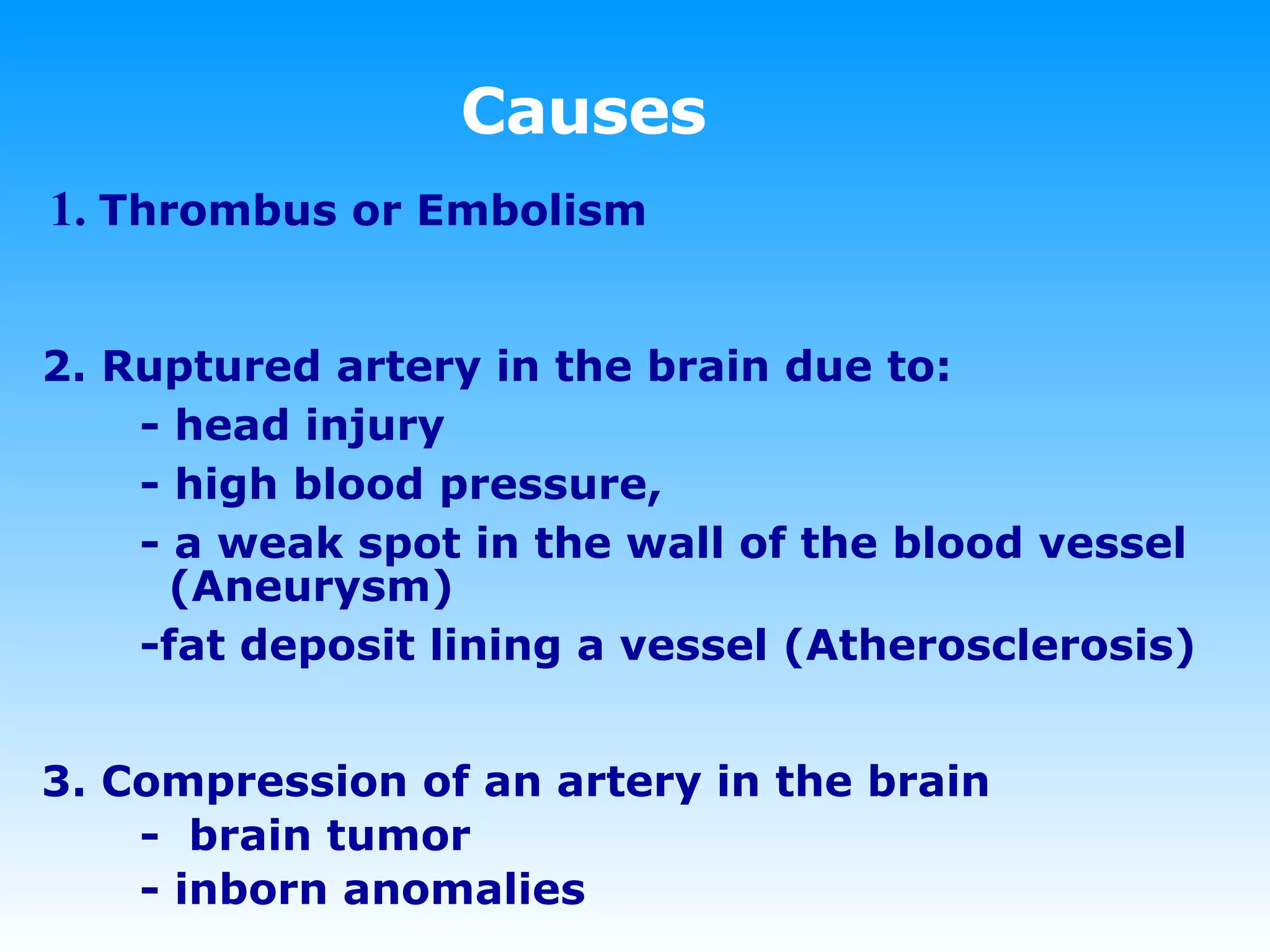 Causes 1.  Thrombus or Embolism 2. Ruptured artery in the brain due to:  - head injury - high blood pressure,  - a weak spot in the wall of the blood vessel    (Aneurysm)  -fat deposit lining a vessel (Atherosclerosis) 3.   Compression of an artery in the brain -  brain tumor - inborn anomalies   