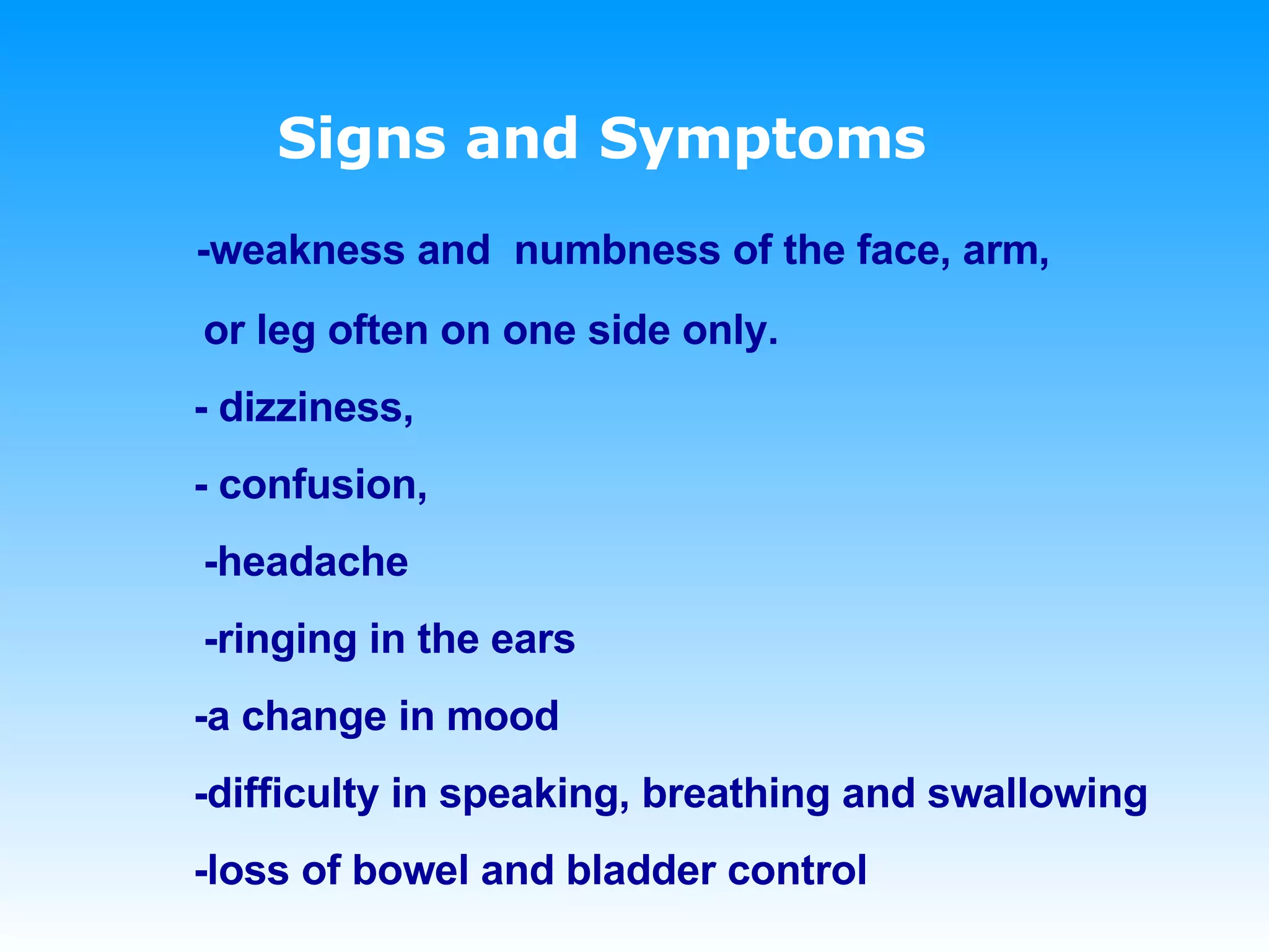Signs and Symptoms   -weakness and  numbness of the face, arm,  or leg often on one side only.   - dizziness,    - confusion, -headache  -ringing in the ears   -a change in mood   -difficulty in speaking, breathing and swallowing   -loss of bowel and bladder control 