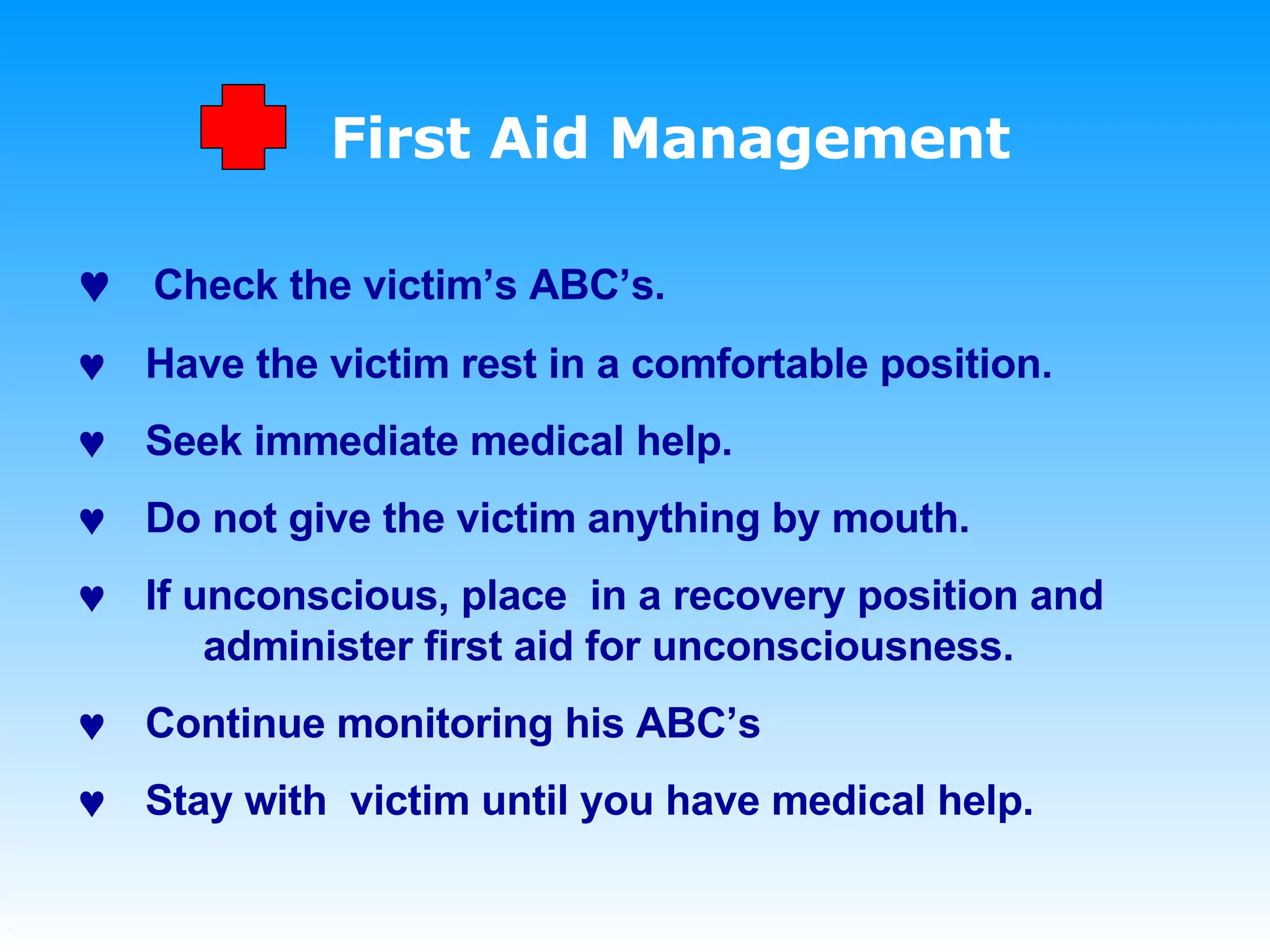 First Aid Management    Check the victim’s ABC’s.     Have the victim rest in a comfortable position.    Seek immediate medical help.    Do not give the victim anything by mouth.    If unconscious, place  in a recovery position and  administer first aid for unconsciousness.    Continue monitoring his ABC’s    Stay with  victim until you have medical help. 