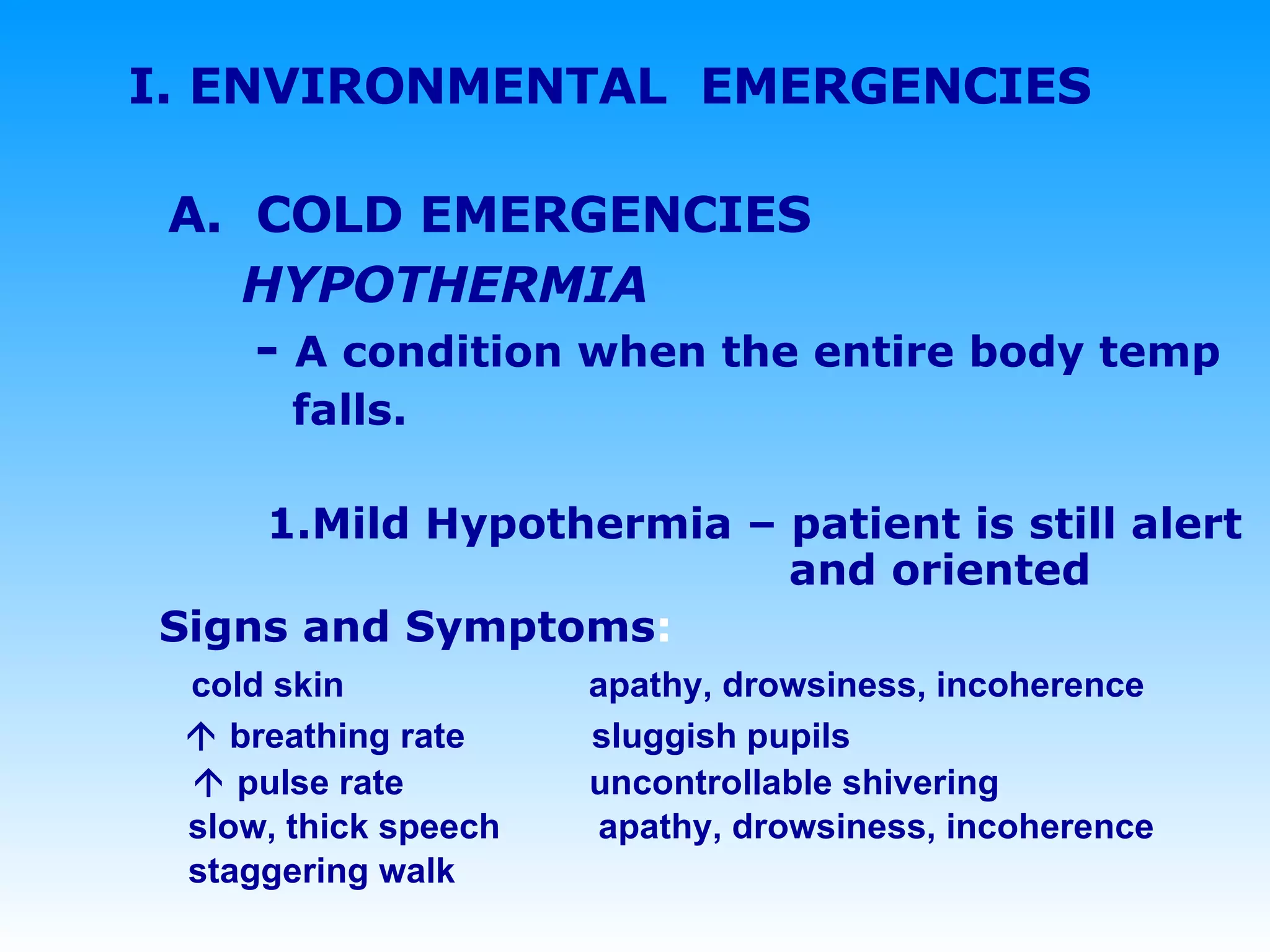 I. ENVIRONMENTAL  EMERGENCIES A.  COLD EMERGENCIES HYPOTHERMIA   -  A condition when the entire body temp  falls.   1.Mild Hypothermia – patient is still alert   and oriented   Signs and Symptoms :  cold skin    apathy, drowsiness, incoherence      breathing rate  sluggish pupils    pulse rate  uncontrollable shivering   slow, thick speech   apathy, drowsiness, incoherence   staggering walk 