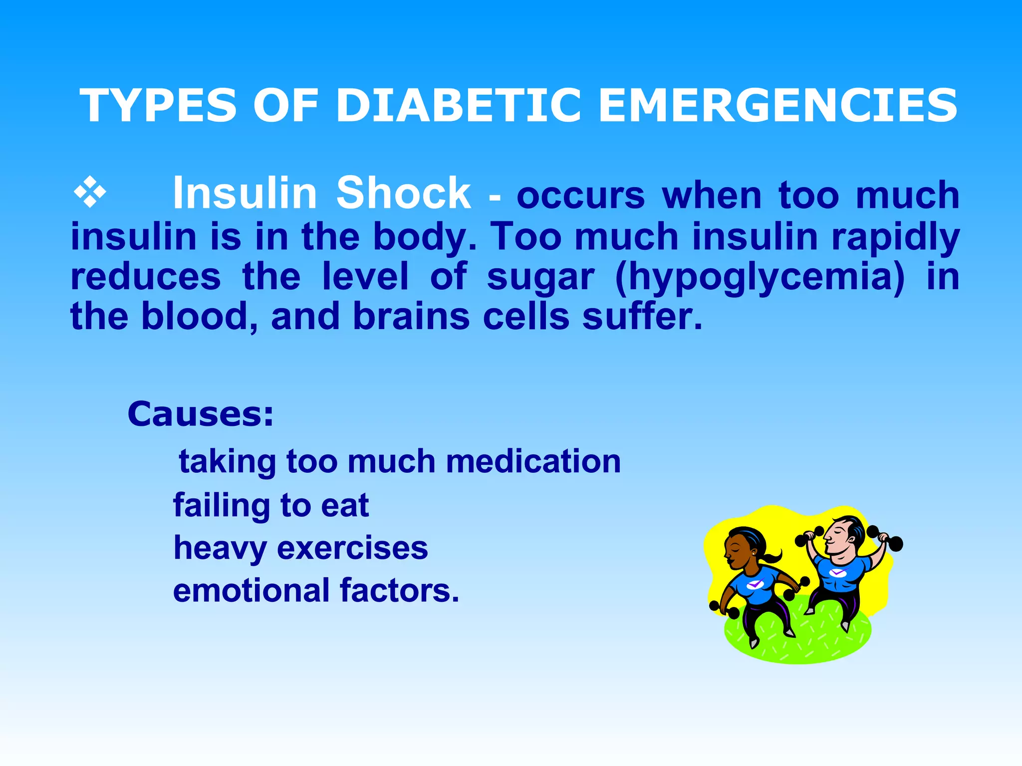 TYPES OF DIABETIC EMERGENCIES Insulin Shock  -  occurs when too much insulin is in the body. Too much insulin rapidly reduces the level of sugar (hypoglycemia) in the blood, and brains cells suffer. Causes:   taking too much medication failing to eat heavy exercises  emotional factors. 