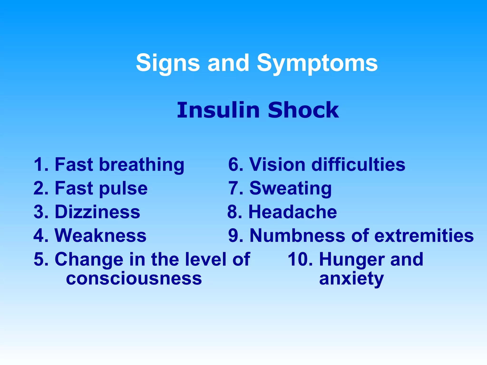 Signs and Symptoms Insulin Shock 1. Fast breathing 6. Vision difficulties 2. Fast pulse 7. Sweating 3. Dizziness   8. Headache 4. Weakness 9. Numbness of extremities 5. Change in the level of  10. Hunger and consciousness   anxiety 