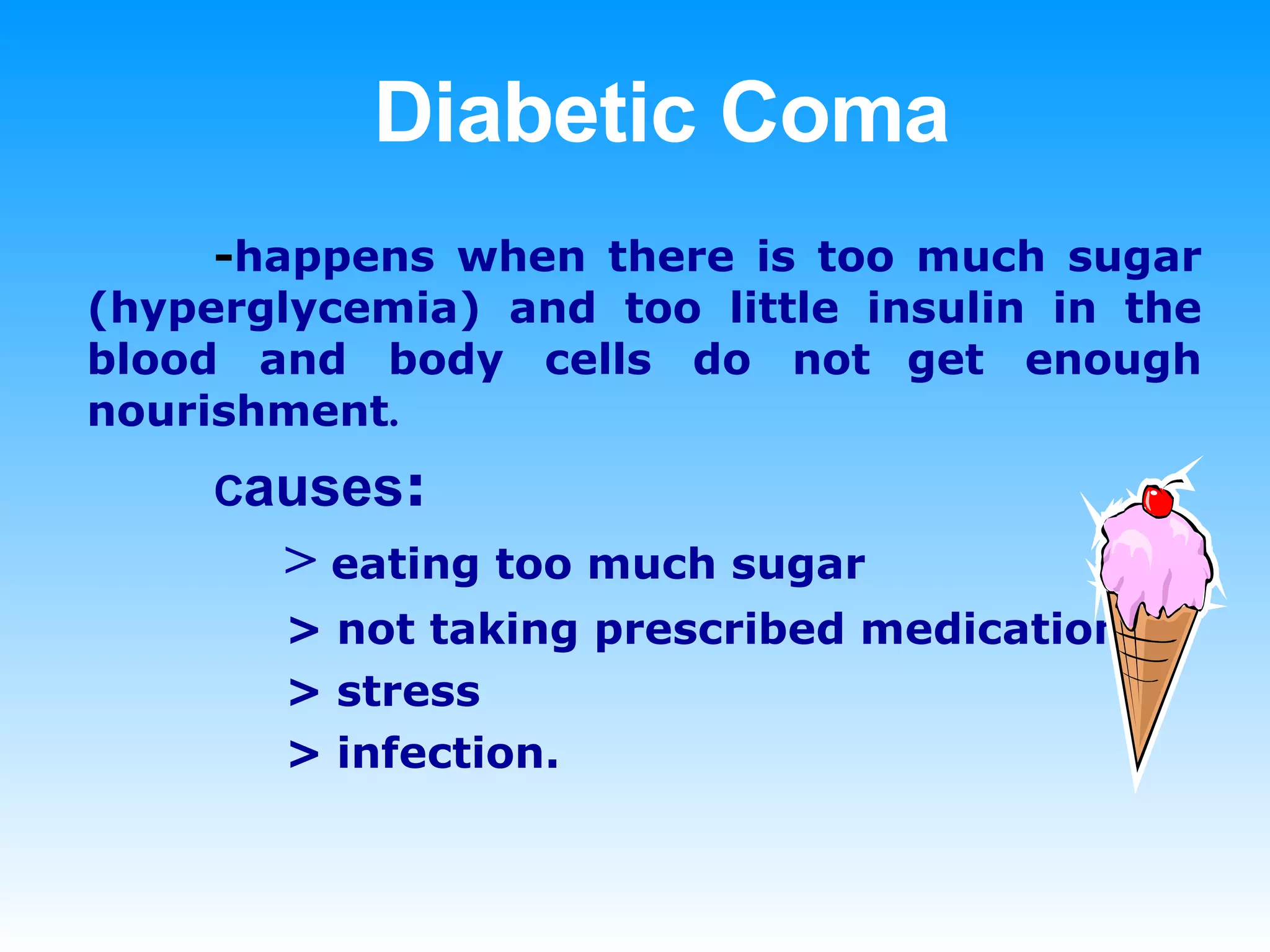 Diabetic Coma - happens when there is too much sugar (hyperglycemia) and too little insulin in the blood and body cells do not   get enough nourishment . C auses :   >  eating too much sugar   > not taking prescribed medication   > stress   > infection.  