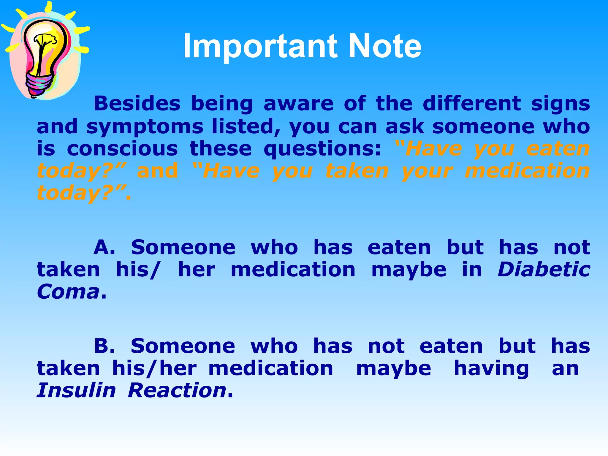 Important Note Besides being aware of the different signs and symptoms listed, you can ask someone who is conscious these questions:  “Have you eaten today?”  and  “Have you taken your medication today?” .   A. Someone who has eaten but has not taken his/ her medication maybe in  Diabetic Coma . B. Someone who has not eaten but has taken his/her medication  maybe  having  an  Insulin  Reaction . 