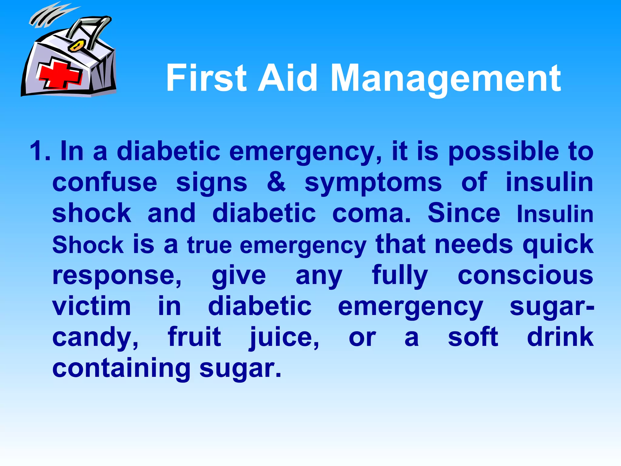 First Aid Management 1. In a diabetic emergency, it is possible to confuse signs & symptoms of insulin shock and diabetic coma. Since  Insulin Shock  is a  true emergency  that needs quick response, give any fully conscious victim in diabetic emergency sugar-candy, fruit juice, or a soft drink containing sugar.  