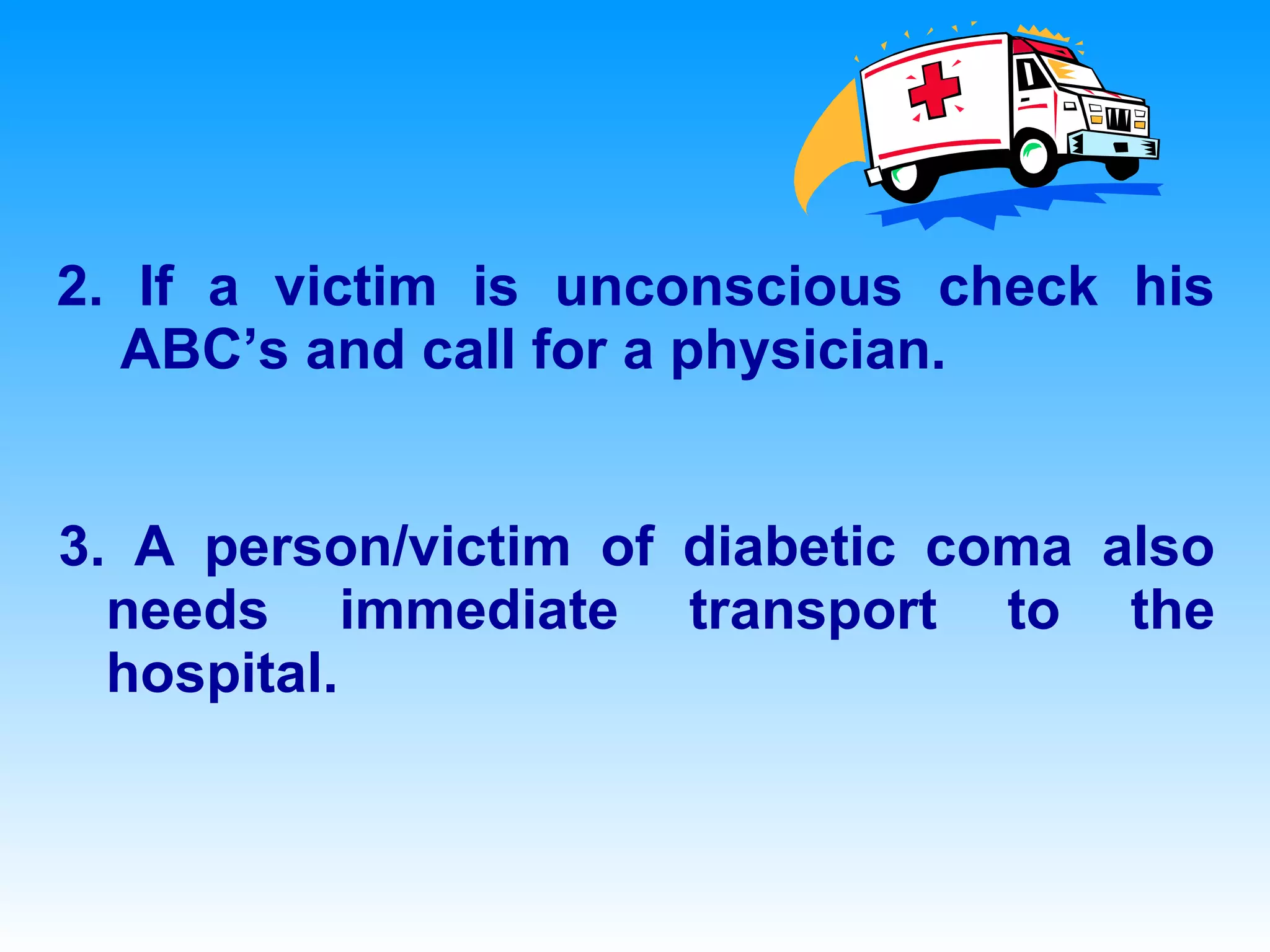 2. If a victim is unconscious check his ABC’s and call for a physician. 3. A person/victim of diabetic coma also needs immediate transport to the hospital.  