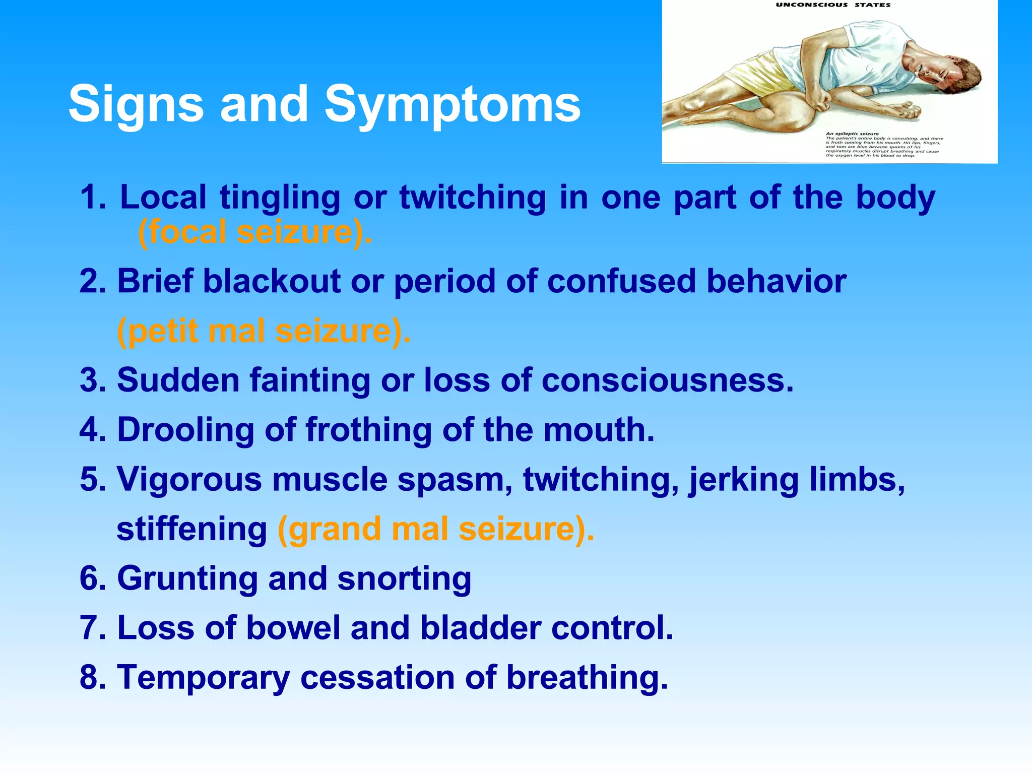 Signs and Symptoms 1. Local tingling or twitching in one part of the body  (focal seizure). 2. Brief blackout or period of confused behavior (petit mal seizure). 3. Sudden fainting or loss of consciousness. 4. Drooling of frothing of the mouth. 5. Vigorous muscle spasm, twitching, jerking limbs, stiffening  (grand mal seizure). 6. Grunting and snorting 7. Loss of bowel and bladder control. 8. Temporary cessation of breathing. 