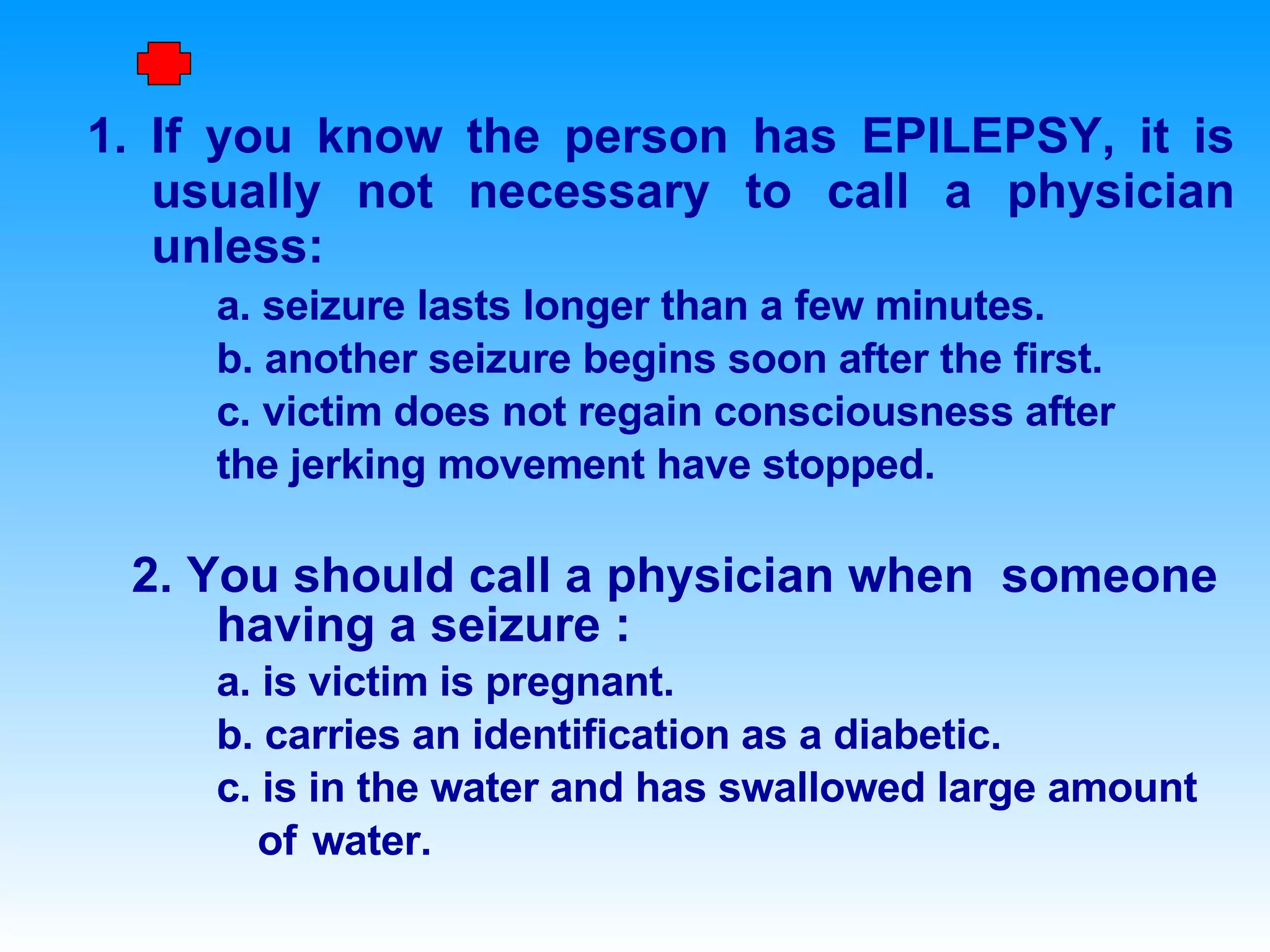 If you know the person has EPILEPSY, it is usually not necessary to call a physician unless: a. seizure lasts longer than a few minutes. b. another seizure begins soon after the first. c. victim does not regain consciousness after the jerking movement have stopped. 2. You should call a physician when  someone having a seizure : a. is victim is pregnant. b. carries an identification as a diabetic. c. is in the water and has swallowed large amount  of  water. First Aid …. 