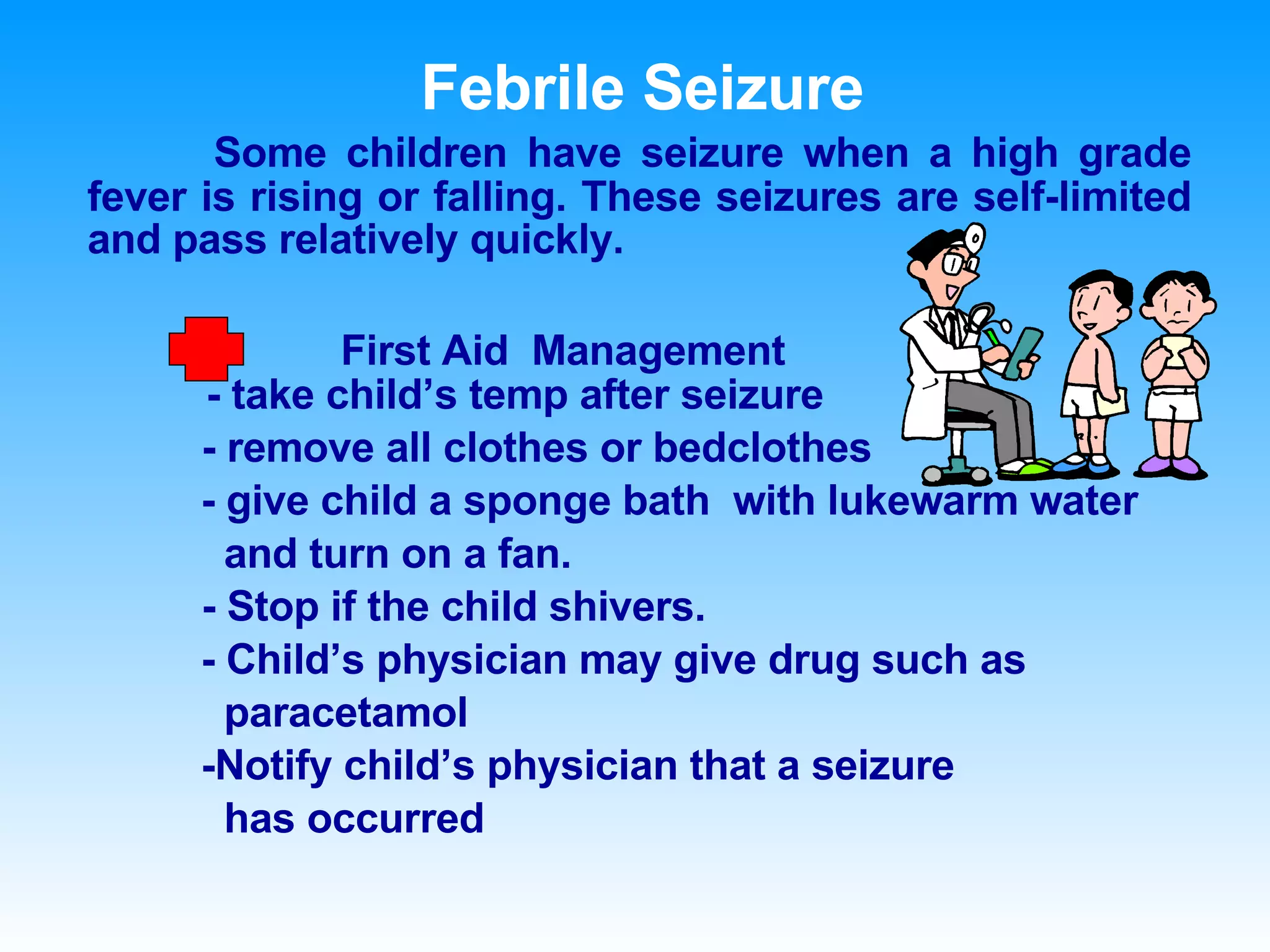 Febrile Seizure Some children have seizure when a high grade fever is rising or falling. These seizures are self-limited and pass relatively quickly. First Aid  Management   - take child’s temp after seizure   - remove all clothes or bedclothes - give child a sponge bath  with lukewarm water  and turn on a fan.    - Stop if the child shivers. - Child’s physician may give drug such as  paracetamol  -Notify child’s physician that a seizure has occurred 