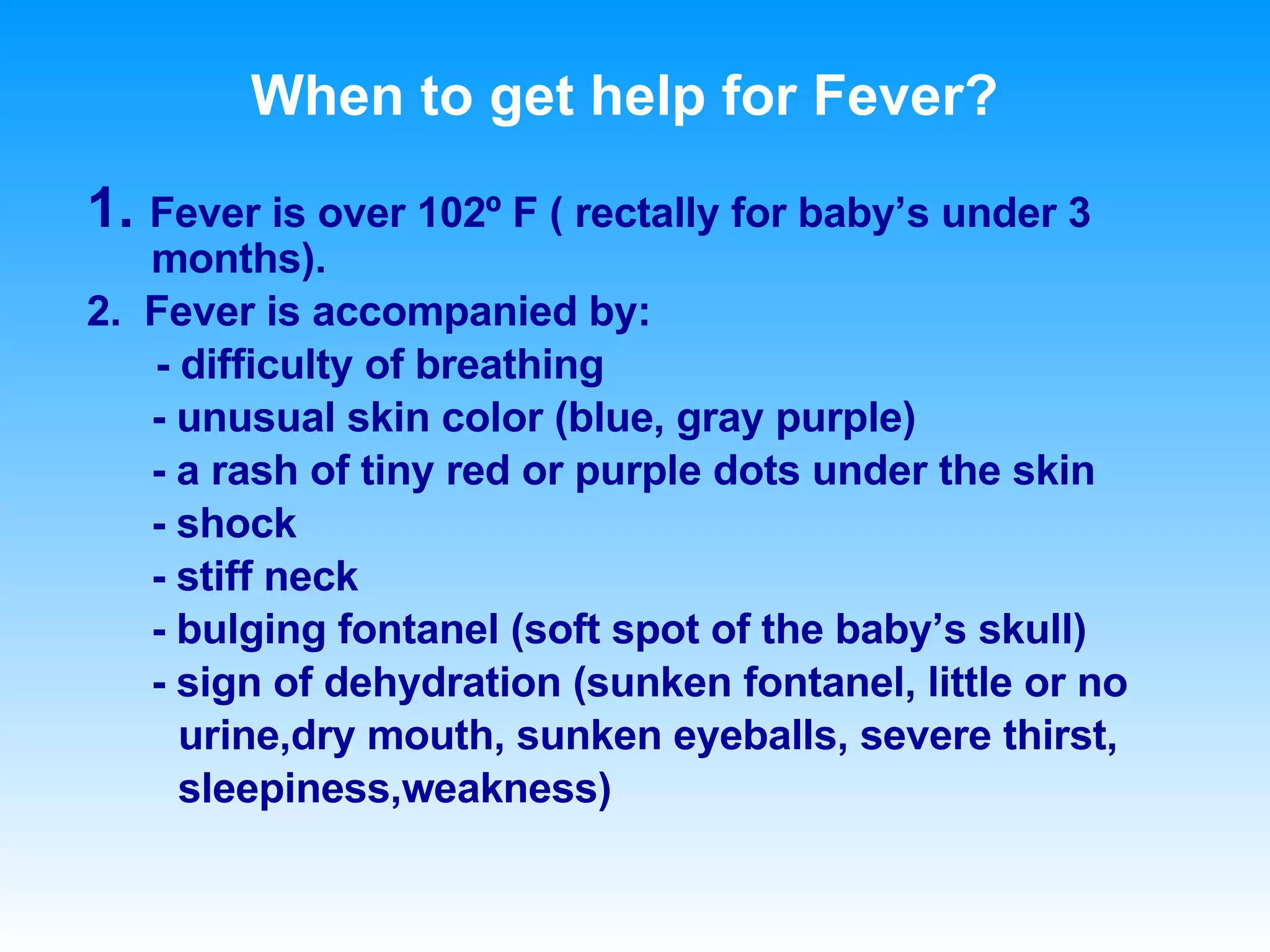 When to get help for Fever? 1.  Fever is over 102 º F ( rectally for baby’s under 3 months). 2.  Fever is accompanied by: - difficulty of breathing - unusual skin color (blue, gray purple) - a rash of tiny red or purple dots under the skin - shock - stiff neck - bulging fontanel (soft spot of the baby’s skull) - sign of dehydration (sunken fontanel, little or no  urine,dry mouth, sunken eyeballs, severe thirst,  sleepiness,weakness)    