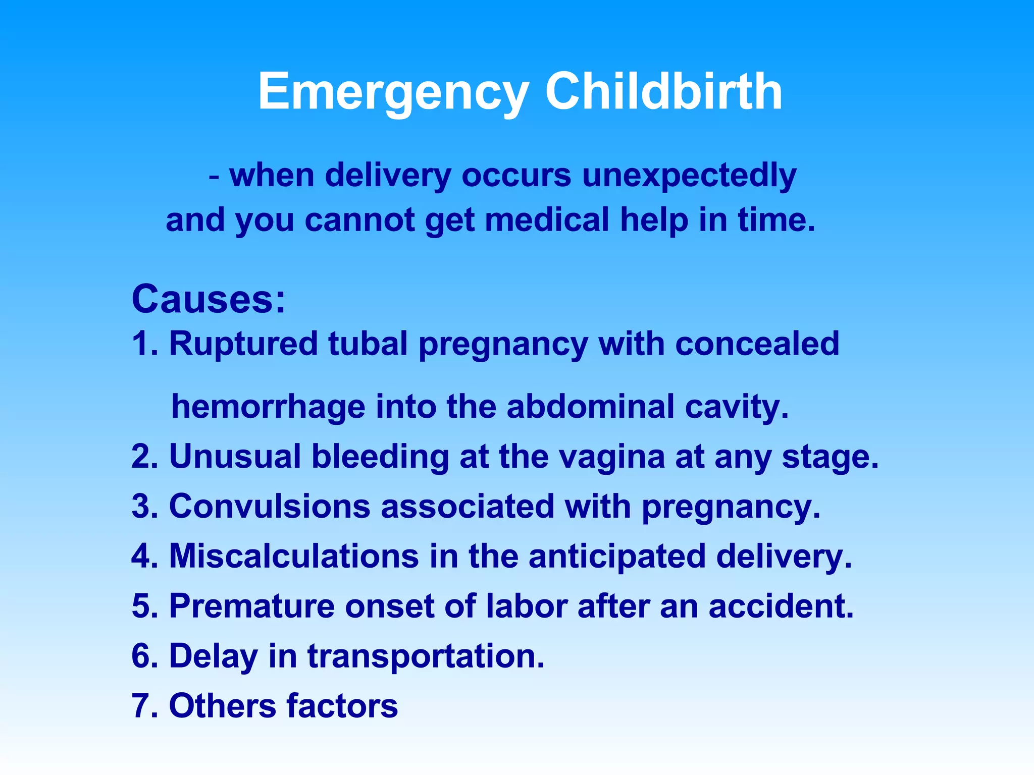 Causes:   1. Ruptured tubal pregnancy with concealed  hemorrhage into the abdominal cavity. 2. Unusual bleeding at the vagina at any stage. 3. Convulsions associated with pregnancy. 4. Miscalculations in the anticipated delivery. 5. Premature onset of labor after an accident. 6. Delay in transportation. 7. Others factors Emergency Childbirth -  when delivery occurs unexpectedly and you cannot get medical help in time. 