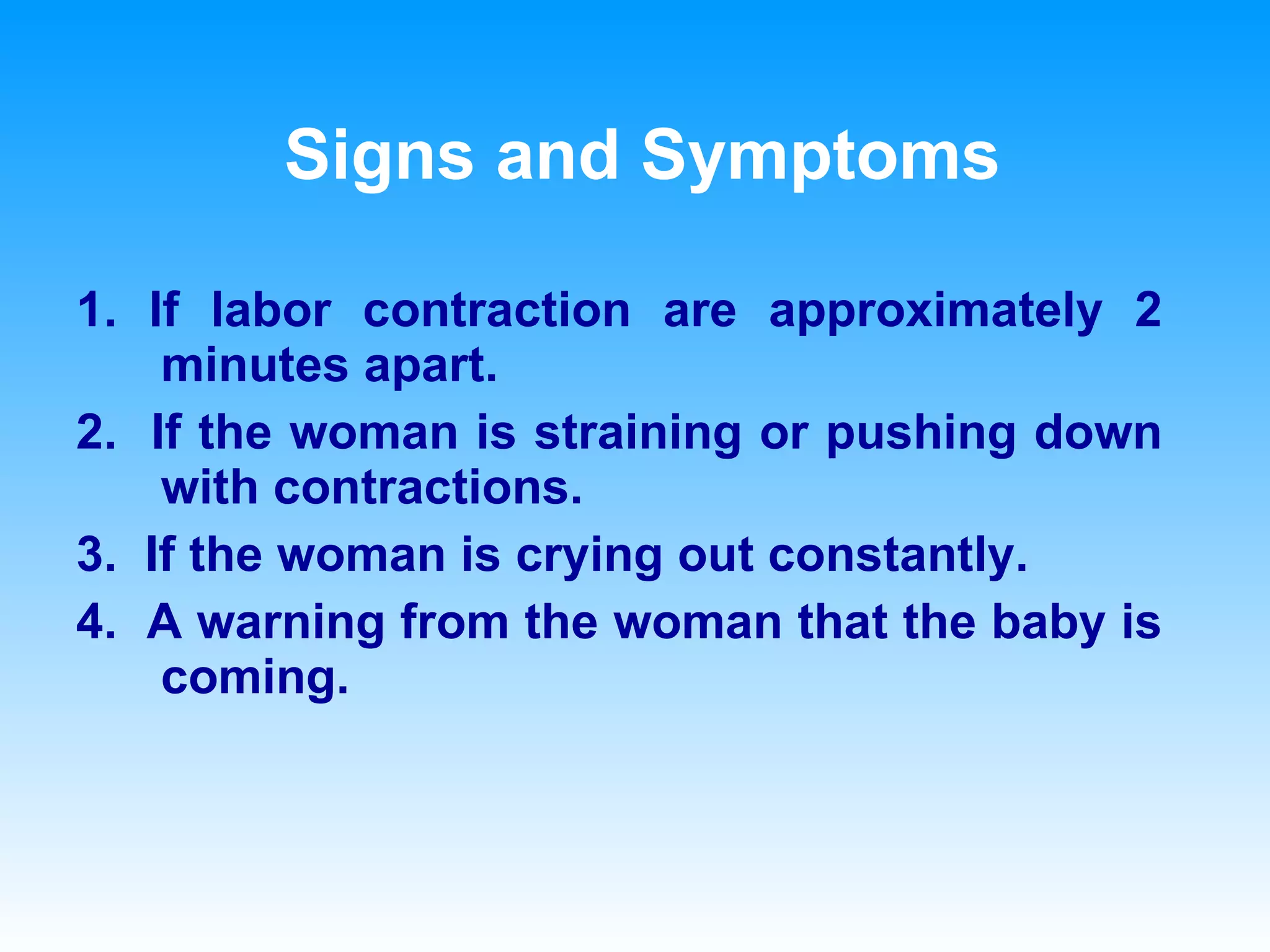 Signs and Symptoms 1. If labor contraction are approximately 2 minutes apart. 2.  If the woman is straining or pushing down with contractions. 3.  If the woman is crying out constantly. 4.  A warning from the woman that the baby is coming. 