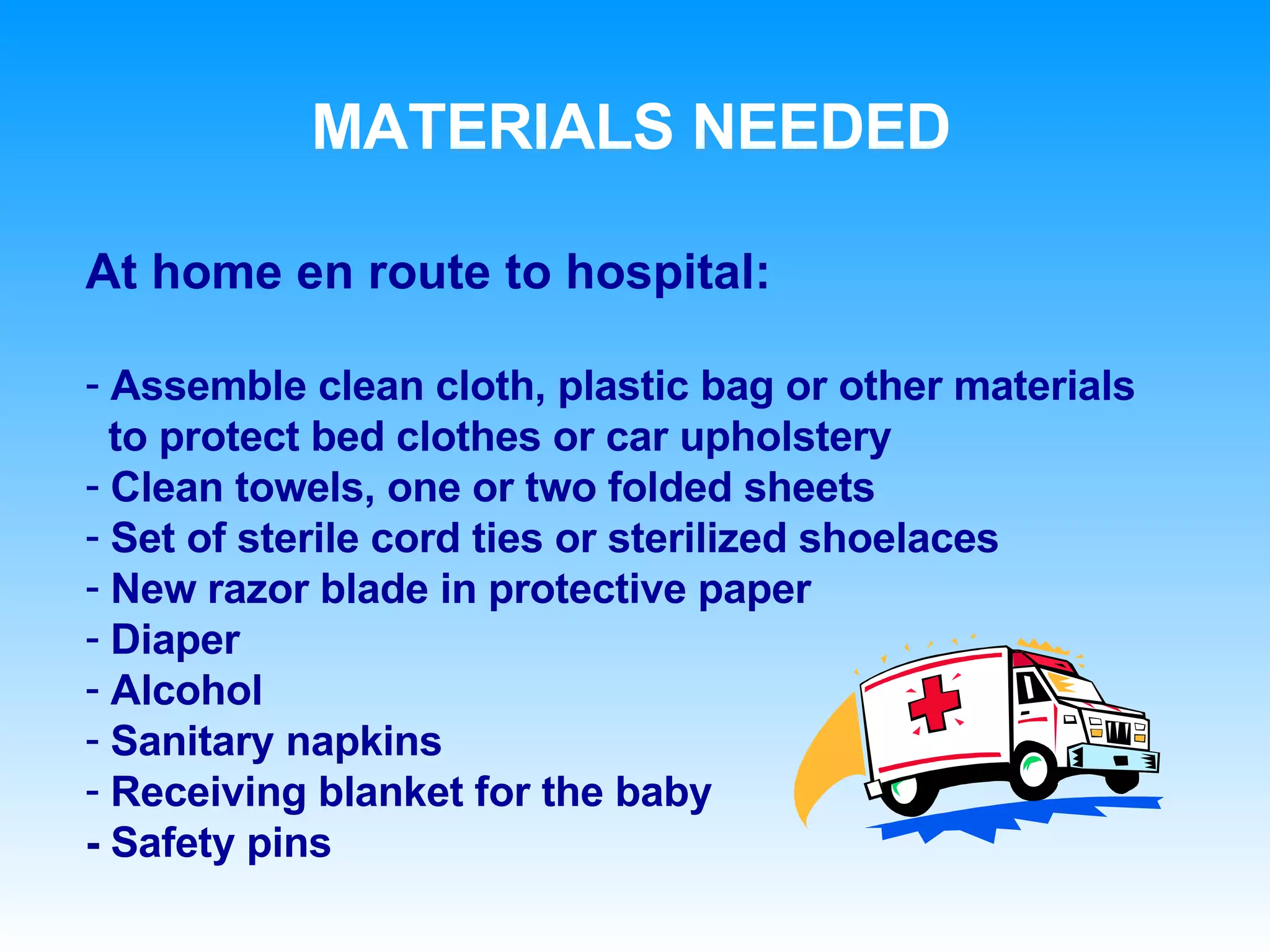 MATERIALS NEEDED At home en route to hospital: Assemble clean cloth, plastic bag or other materials  to protect bed clothes or car upholstery Clean towels, one or two folded sheets Set of sterile cord ties or sterilized shoelaces New razor blade in protective paper Diaper Alcohol Sanitary napkins Receiving blanket for the baby - Safety pins 