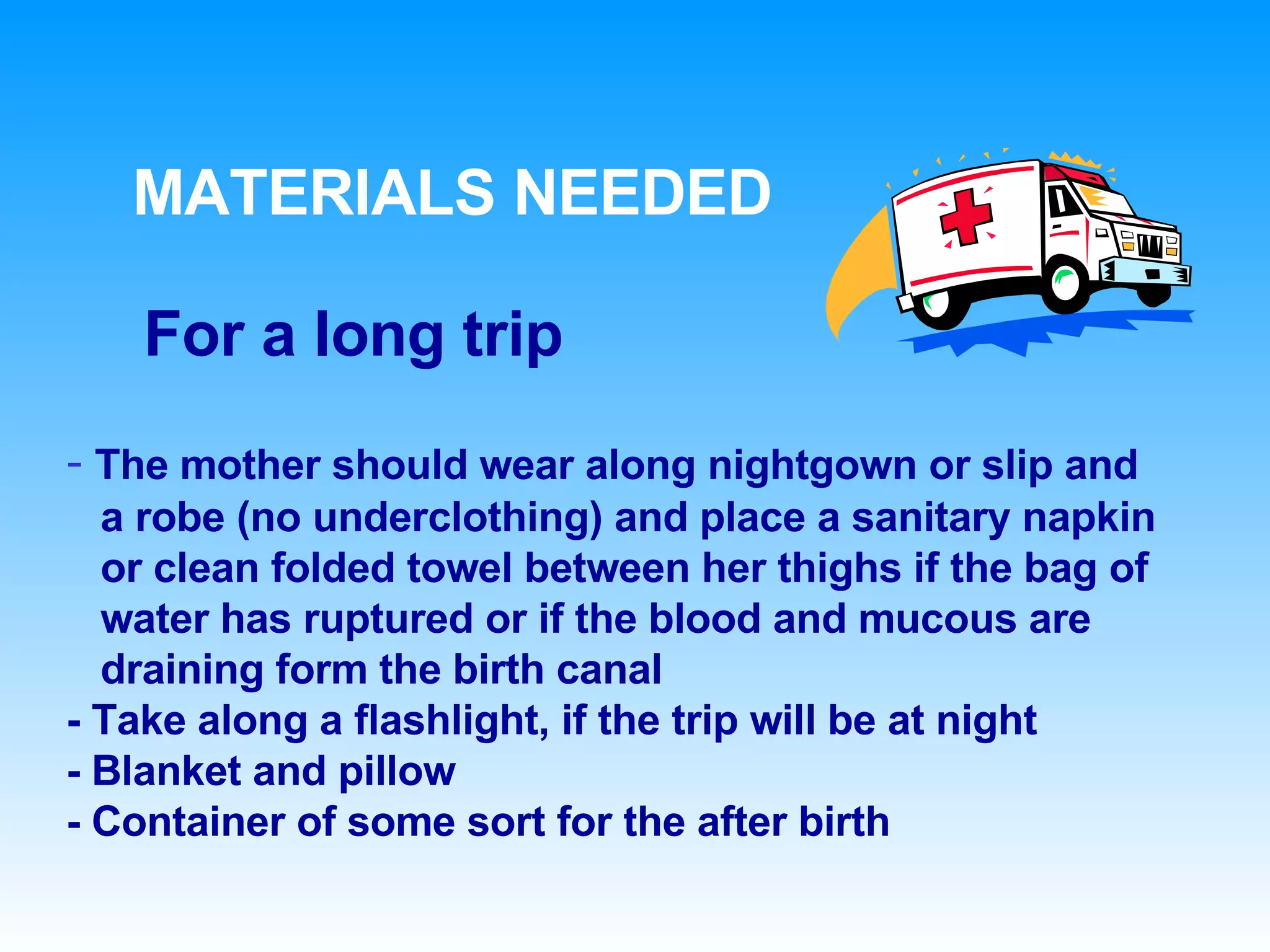 MATERIALS NEEDED For a long trip The mother should wear along nightgown or slip and  a robe (no underclothing) and place a sanitary napkin or clean folded towel between her thighs if the bag of  water has ruptured or if the blood and mucous are  draining form the birth canal - Take along a flashlight, if the trip will be at night - Blanket and pillow - Container of some sort for the after birth 