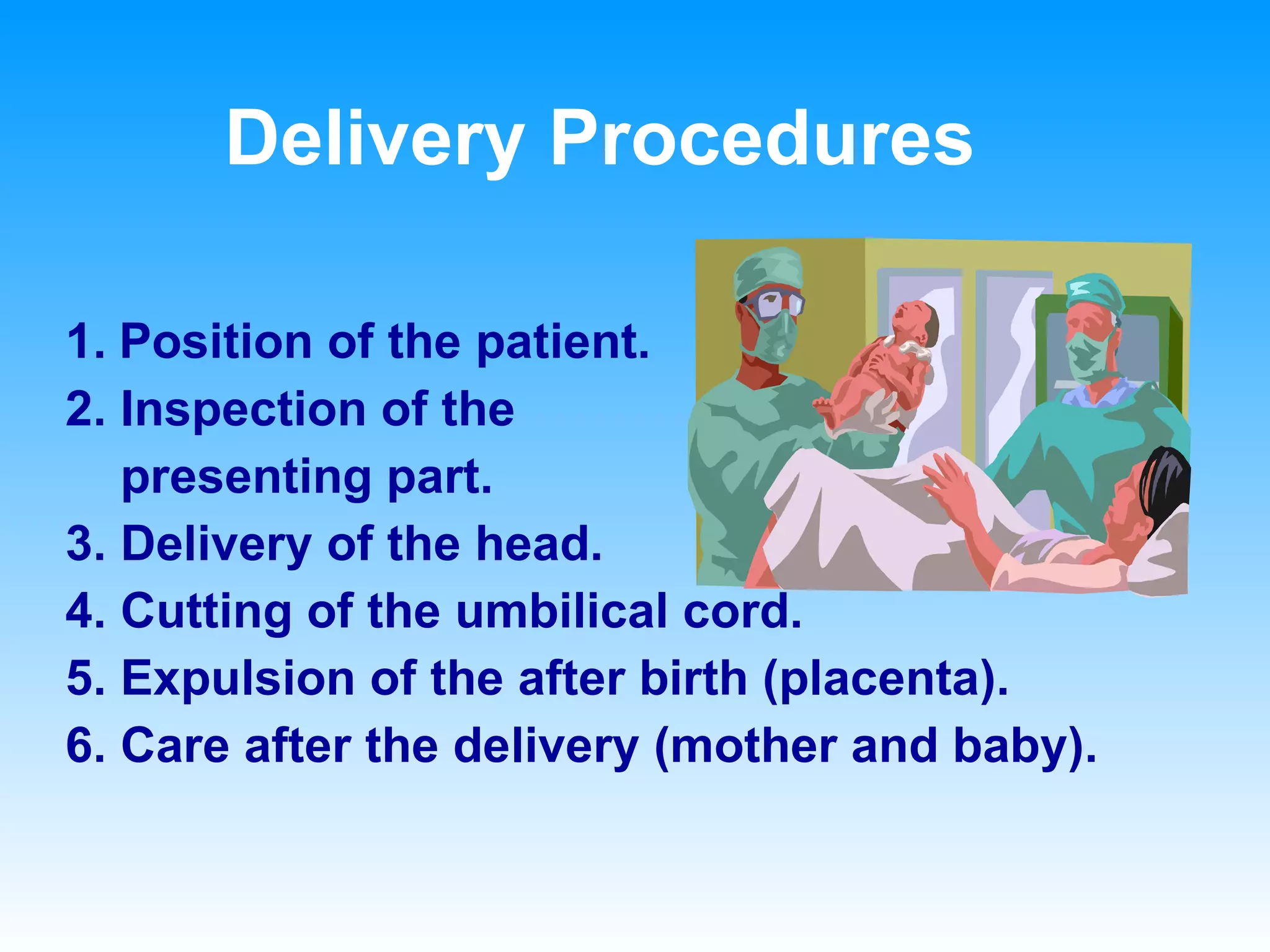 Delivery Procedures 1.   Position of the patient. 2. Inspection of the  presenting part. 3. Delivery of the head. 4. Cutting of the umbilical cord. 5. Expulsion of the after birth (placenta). 6. Care after the delivery (mother and baby). 