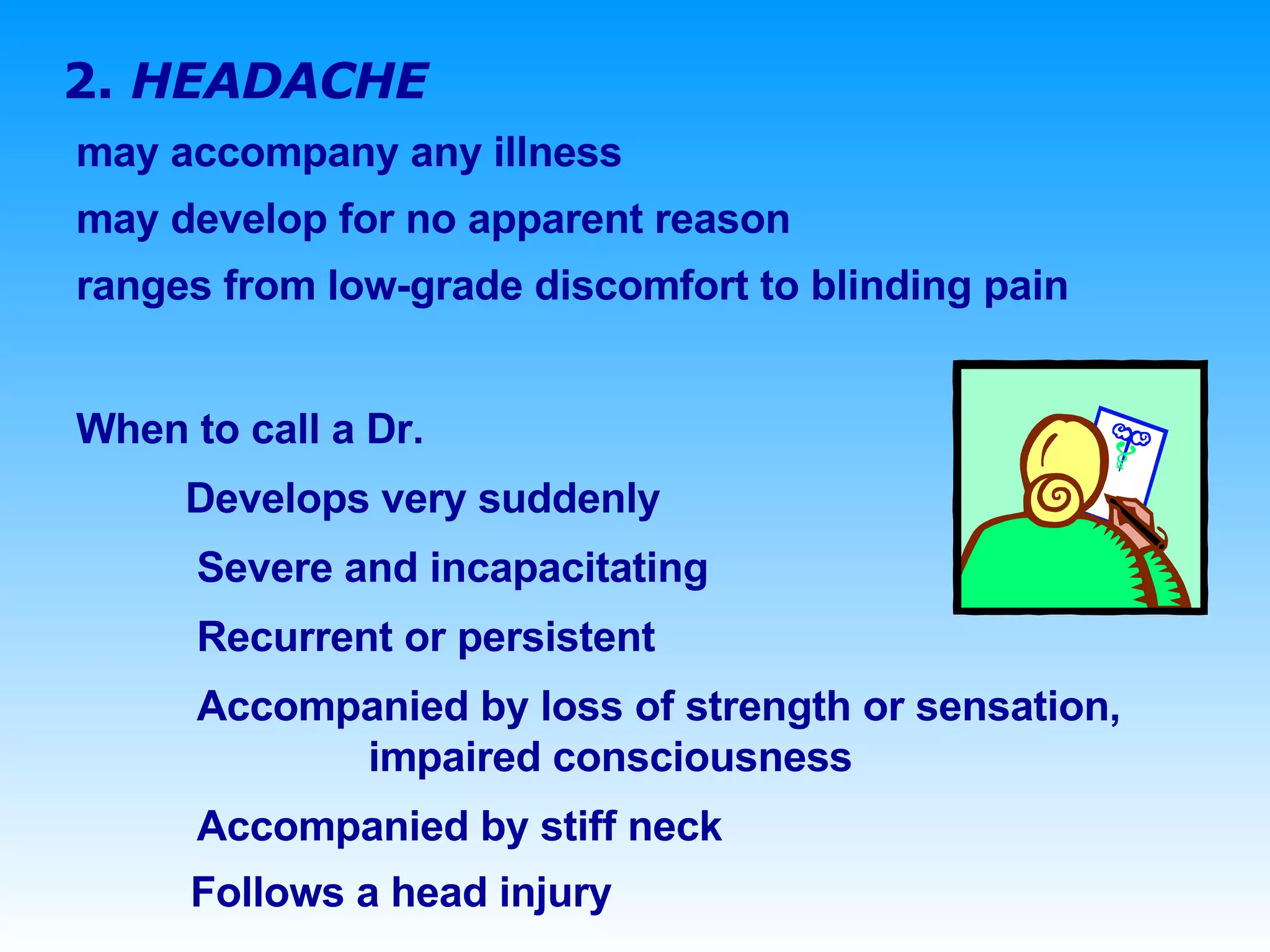 2.  HEADACHE may accompany any illness may develop for no apparent reason ranges from low-grade discomfort to blinding pain  When to call a Dr.   Develops very suddenly   Severe and incapacitating   Recurrent or persistent   Accompanied by loss of strength or sensation,    impaired consciousness   Accompanied by stiff neck  Follows a head injury 