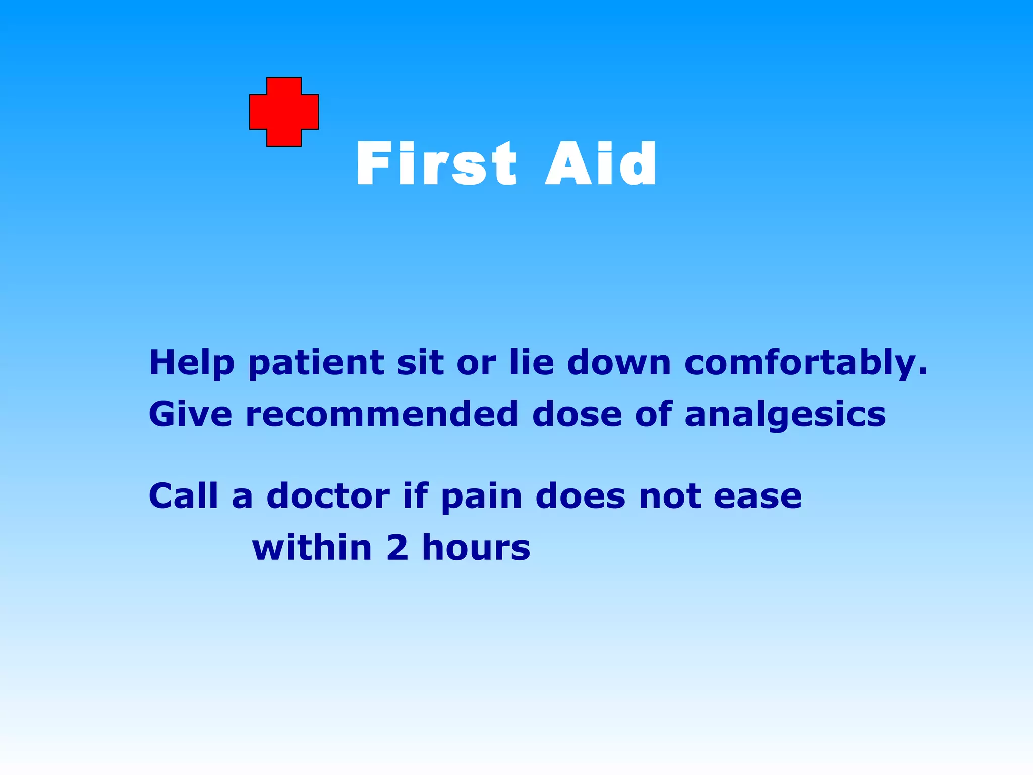First Aid Help patient sit or lie down comfortably.  Give recommended dose of analgesics Call a doctor if pain does not ease  within 2 hours 