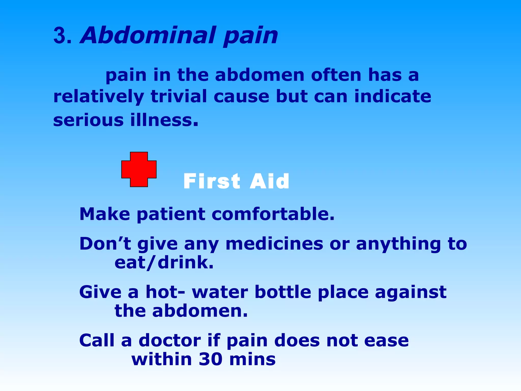 3.   Abdominal pain pain in the abdomen often has a relatively trivial cause but can indicate serious illness . First Aid Make patient comfortable.  Don’t give any medicines or anything to    eat/drink.  Give a hot- water bottle place against    the abdomen.  Call a doctor if pain does not ease  within 30 mins 
