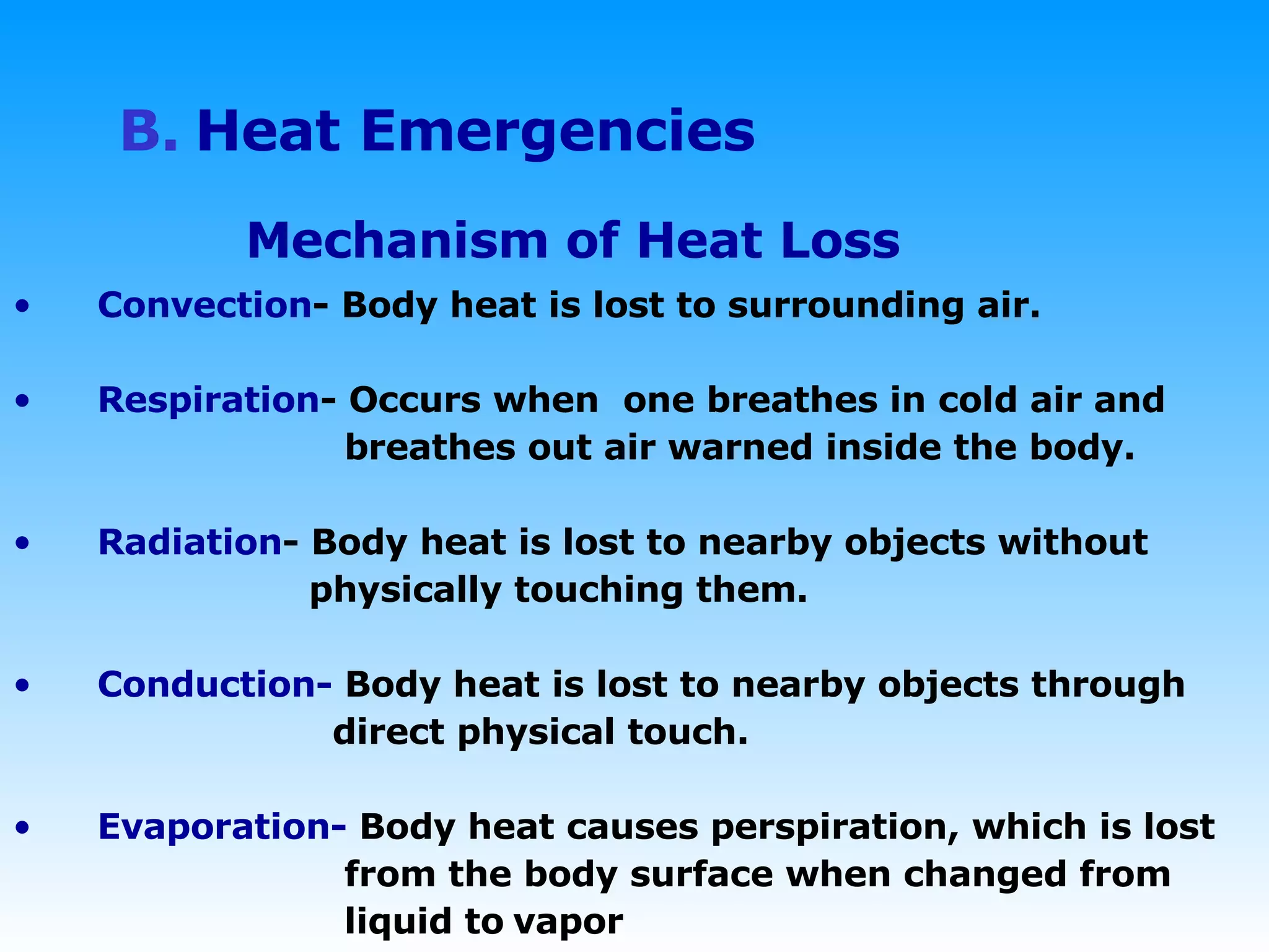 B.   Heat Emergencies Mechanism of Heat Loss Convection - Body heat is lost to surrounding air. Respiration - Occurs when  one breathes in cold air and  breathes out air warned inside the body. Radiation - Body heat is lost to nearby objects without  physically touching them. Conduction-  Body heat is lost to nearby objects through  direct physical touch. Evaporation-  Body heat causes perspiration, which is lost  from the body surface when changed from  liquid to   vapor 