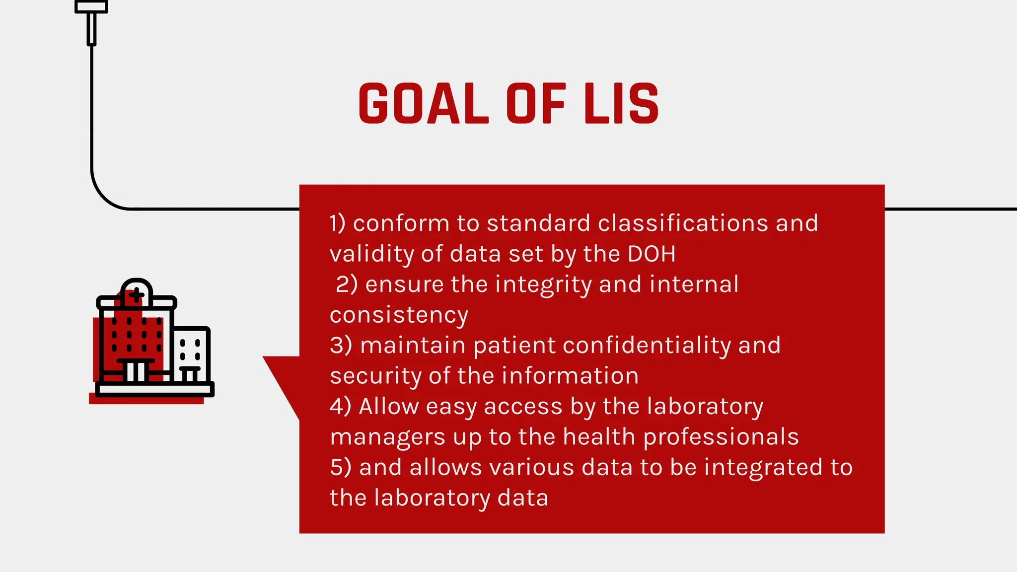 1) conform to standard classiﬁcations and
validity of data set by the DOH
2) ensure the integrity and internal
consistency
3) maintain patient conﬁdentiality and
security of the information
4) Allow easy access by the laboratory
managers up to the health professionals
5) and allows various data to be integrated to
the laboratory data
GOAL OF LIS
 