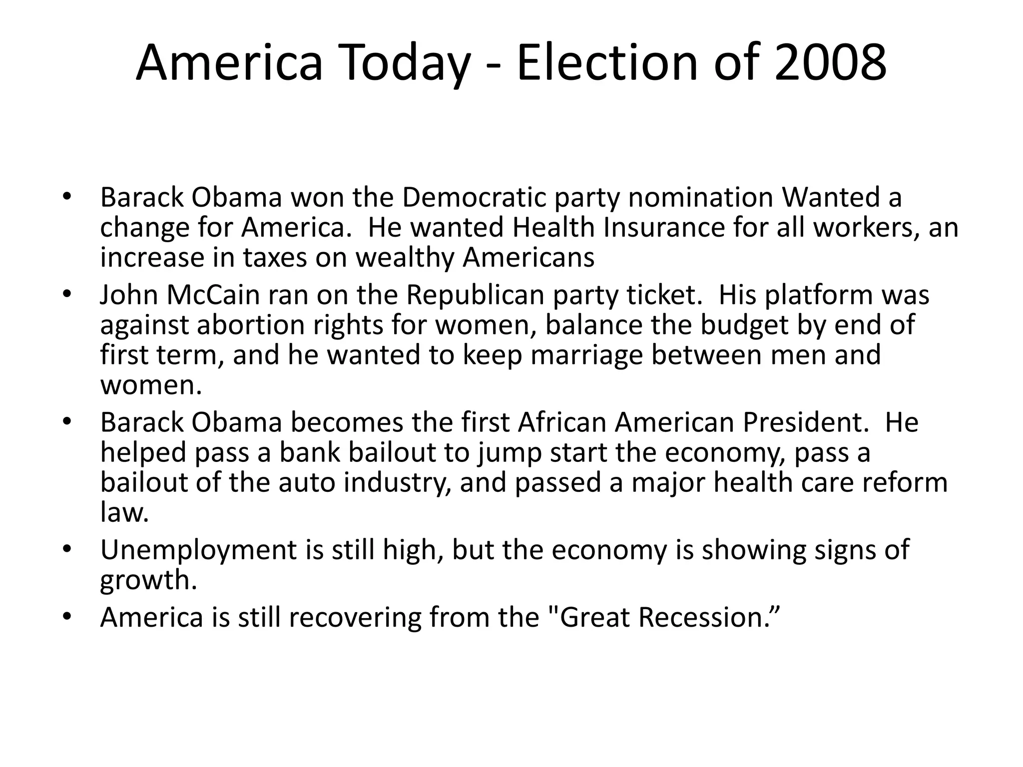 America Today - Election of 2008
• Barack Obama won the Democratic party nomination Wanted a
change for America. He wanted Health Insurance for all workers, an
increase in taxes on wealthy Americans
• John McCain ran on the Republican party ticket. His platform was
against abortion rights for women, balance the budget by end of
first term, and he wanted to keep marriage between men and
women.
• Barack Obama becomes the first African American President. He
helped pass a bank bailout to jump start the economy, pass a
bailout of the auto industry, and passed a major health care reform
law.
• Unemployment is still high, but the economy is showing signs of
growth.
• America is still recovering from the "Great Recession.”