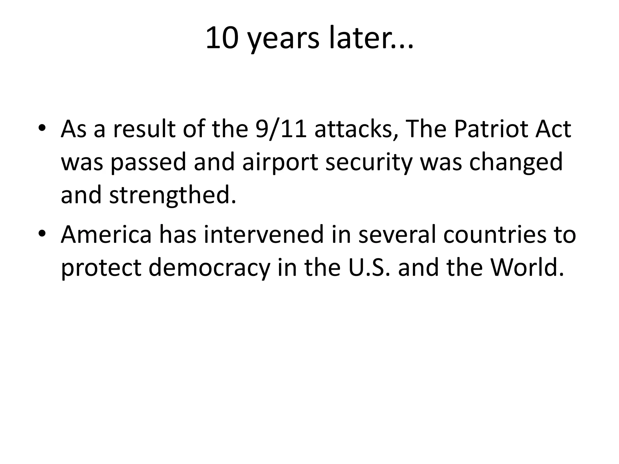 10 years later...
• As a result of the 9/11 attacks, The Patriot Act
was passed and airport security was changed
and strengthed.
• America has intervened in several countries to
protect democracy in the U.S. and the World.