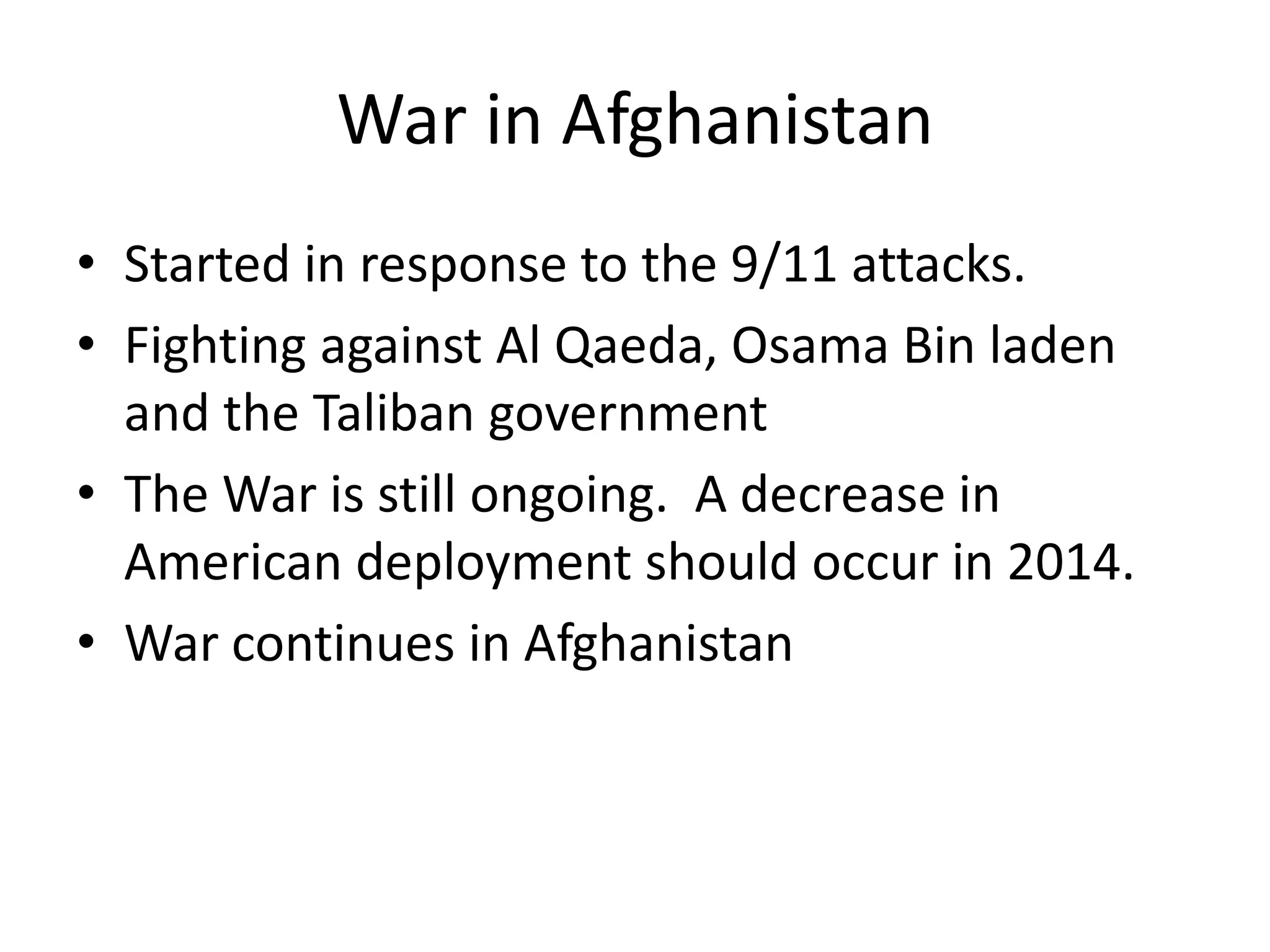 War in Afghanistan
• Started in response to the 9/11 attacks.
• Fighting against Al Qaeda, Osama Bin laden
and the Taliban government
• The War is still ongoing. A decrease in
American deployment should occur in 2014.
• War continues in Afghanistan