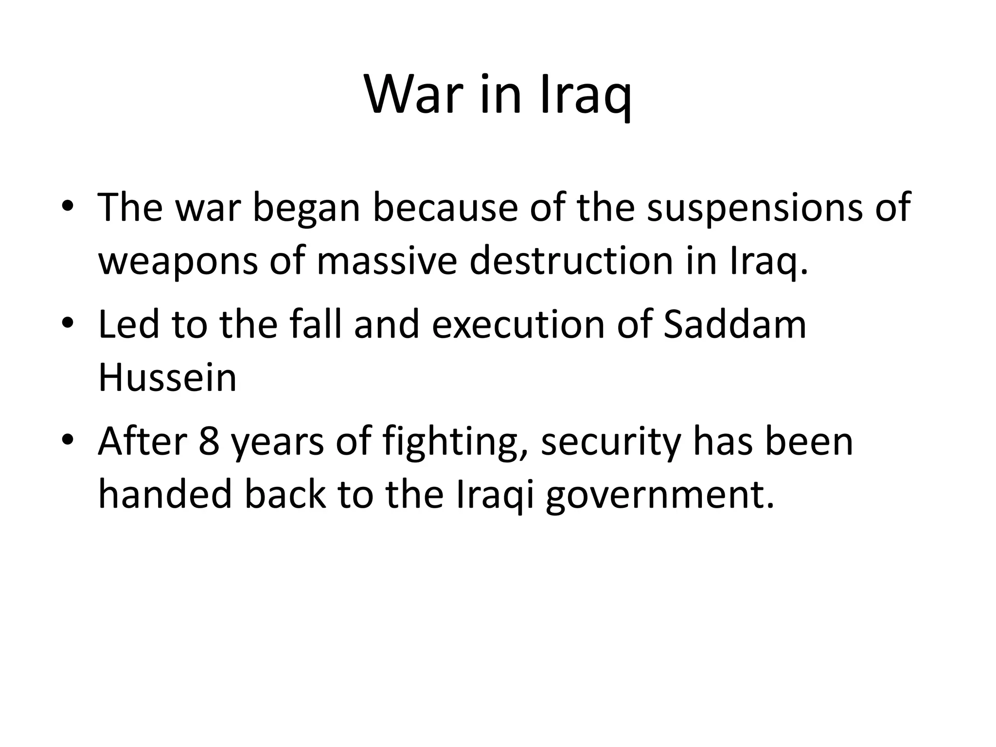 War in Iraq
• The war began because of the suspensions of
weapons of massive destruction in Iraq.
• Led to the fall and execution of Saddam
Hussein
• After 8 years of fighting, security has been
handed back to the Iraqi government.