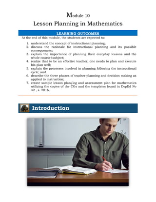 Module 10
Lesson Planning in Mathematics
LEARNING OUTCOMES
At the end of this module, the students are expected to:
1. understand the concept of instructional planning;
2. discuss the rationale for instructional planning and its possible
consequences;
3. explain the importance of planning their everyday lessons and the
whole course/subject;
4. realize that to be an effective teacher, one needs to plan and execute
his plan well;
5. explain the processes involved in planning following the instructional
cycle; and
6. describe the three phases of teacher planning and decision making as
applied to instruction;
7. create sample lesson plan/log and assessment plan for mathematics
utilizing the copies of the CGs and the templates found in DepEd No
42 , s. 2016.
Introduction
 