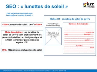 IUT Information-Communication | Module " Outils de communication spécifique " | © Adrien QUENETTE
SEO : « lunettes de soleil »
Attribut Alt de la
photo : Lunettes
de soleil
Nom de l’image :
lunettes-de-soleil.jpg
Balise H1 : Lunettes de soleil de Levi’s
Contenus de texte (body) :
………………………………………………
………………………………………………
………………………………….lunettes de
soleil…………………………lunettes……
………………………………………………
………………………………………………
…………………………………soleil………
………………………………………………
………………………………………………
…………………..lunettes…………………
…………………………………………soleil
………………………………………………
……………………………………………….
<title>Lunettes de soleil | Levi’s</title>
Meta description: Les lunettes de
soleil de Levi’s sont probablement les
plus confortables, au design unique et
offrent la meilleur protection aux
rayons UV !
URL: http://levis.com/lunettes-de-soleil
Page parfaitement optimisée pour
l’expression « Lunettes de soleil ».
 