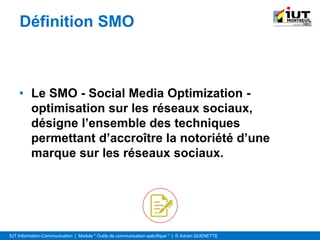 IUT Information-Communication | Module " Outils de communication spécifique " | © Adrien QUENETTE
Définition SMO
• Le SMO - Social Media Optimization -
optimisation sur les réseaux sociaux,
désigne l’ensemble des techniques
permettant d’accroître la notoriété d’une
marque sur les réseaux sociaux.
 