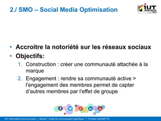 IUT Information-Communication | Module " Outils de communication spécifique " | © Adrien QUENETTE
2./ SMO – Social Media Optimisation
• Accroitre la notoriété sur les réseaux sociaux
• Objectifs:
1. Construction : créer une communauté attachée à la
marque
2. Engagement : rendre sa communauté active >
l’engagement des membres permet de capter
d’autres membres par l’effet de groupe
 