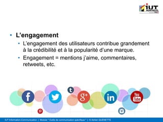 IUT Information-Communication | Module " Outils de communication spécifique " | © Adrien QUENETTE
• L’engagement
• L’engagement des utilisateurs contribue grandement
à la crédibilité et à la popularité d’une marque.
• Engagement = mentions j’aime, commentaires,
retweets, etc.
 