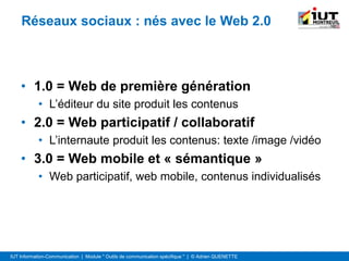 IUT Information-Communication | Module " Outils de communication spécifique " | © Adrien QUENETTE
Réseaux sociaux : nés avec le Web 2.0
• 1.0 = Web de première génération
• L’éditeur du site produit les contenus
• 2.0 = Web participatif / collaboratif
• L’internaute produit les contenus: texte /image /vidéo
• 3.0 = Web mobile et « sémantique »
• Web participatif, web mobile, contenus individualisés
 