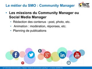 IUT Information-Communication | Module " Outils de communication spécifique " | © Adrien QUENETTE
Le métier du SMO : Community Manager
• Les missions du Community Manager ou
Social Media Manager
• Rédaction des contenus : post, photo, etc.
• Animation : modération, réponses, etc.
• Planning de publications
 