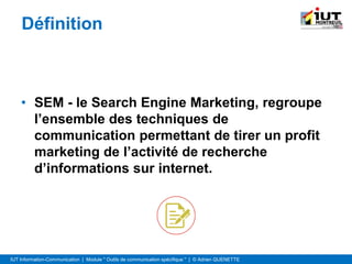 IUT Information-Communication | Module " Outils de communication spécifique " | © Adrien QUENETTE
Définition
• SEM - le Search Engine Marketing, regroupe
l’ensemble des techniques de
communication permettant de tirer un profit
marketing de l’activité de recherche
d’informations sur internet.
 