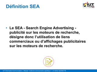 IUT Information-Communication | Module " Outils de communication spécifique " | © Adrien QUENETTE
Définition SEA
• Le SEA - Search Engine Advertising -
publicité sur les moteurs de recherche,
désigne donc l’utilisation de liens
commerciaux ou d’affichages publicitaires
sur les moteurs de recherche.
 