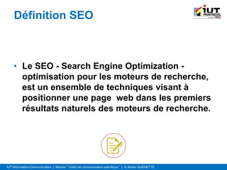 IUT Information-Communication | Module " Outils de communication spécifique " | © Adrien QUENETTE
Définition SEO
• Le SEO - Search Engine Optimization -
optimisation pour les moteurs de recherche,
est un ensemble de techniques visant à
positionner une page web dans les premiers
résultats naturels des moteurs de recherche.
 