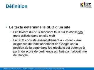 IUT Information-Communication | Module " Outils de communication spécifique " | © Adrien QUENETTE
Définition
• Le texte détermine le SEO d’un site
• Les leviers du SEO reposent tous sur le choix des
mots utilisés dans un site web
• Le SEO consiste essentiellement à « coller » aux
exigences de fonctionnement de Google car la
position de la page dans les résultats est obtenue à
partir du score de pertinence attribué par l’algorithme
de Google.
 