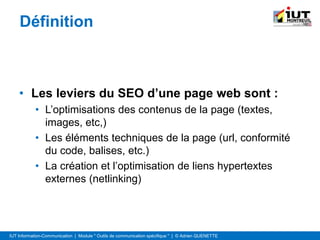 IUT Information-Communication | Module " Outils de communication spécifique " | © Adrien QUENETTE
Définition
• Les leviers du SEO d’une page web sont :
• L’optimisations des contenus de la page (textes,
images, etc,)
• Les éléments techniques de la page (url, conformité
du code, balises, etc.)
• La création et l’optimisation de liens hypertextes
externes (netlinking)
 