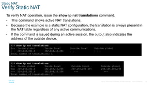 26
© 2016 Cisco and/or its affiliates. All rights reserved. Cisco Confidential
Static NAT
Verify Static NAT
To verify NAT operation, issue the show ip nat translations command.
• This command shows active NAT translations.
• Because the example is a static NAT configuration, the translation is always present in
the NAT table regardless of any active communications.
• If the command is issued during an active session, the output also indicates the
address of the outside device.
R2# show ip nat translations
Pro Inside global Inside local Outside local Outside global
--- 209.165.201.5 192.168.10.254 --- ---
Total number of translations: 1
R2# show ip nat translations
Pro Inside global Inside local Outside local Outside global
tcp 209.165.201.5 192.168.10.254 209.165.200.254 209.165.200.254
--- 209.165.201.5 192.168.10.254 --- ---
Total number of translations: 2
 