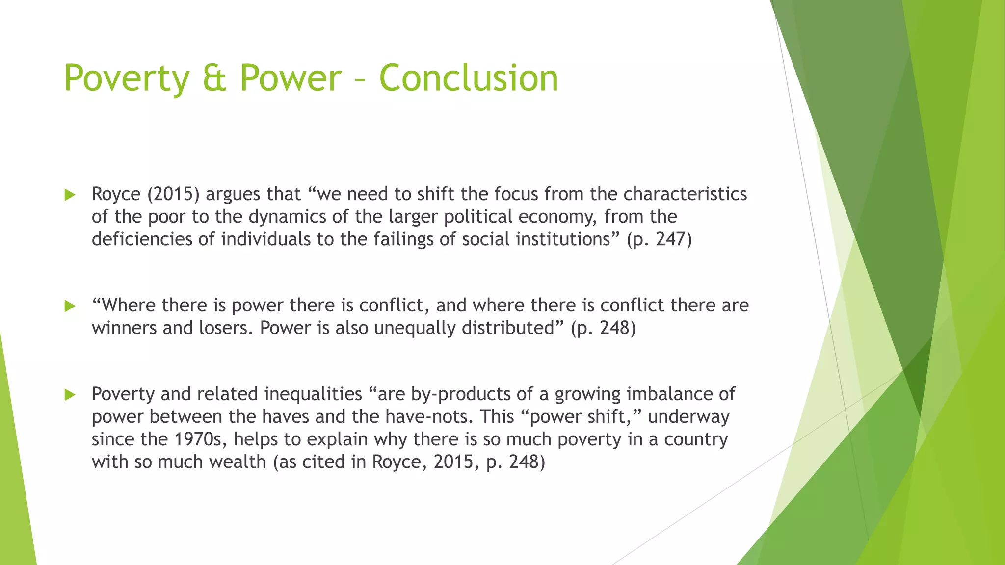 Poverty & Power – Conclusion
 Royce (2015) argues that “we need to shift the focus from the characteristics
of the poor to the dynamics of the larger political economy, from the
deficiencies of individuals to the failings of social institutions” (p. 247)
 “Where there is power there is conflict, and where there is conflict there are
winners and losers. Power is also unequally distributed” (p. 248)
 Poverty and related inequalities “are by-products of a growing imbalance of
power between the haves and the have-nots. This “power shift,” underway
since the 1970s, helps to explain why there is so much poverty in a country
with so much wealth (as cited in Royce, 2015, p. 248)
 