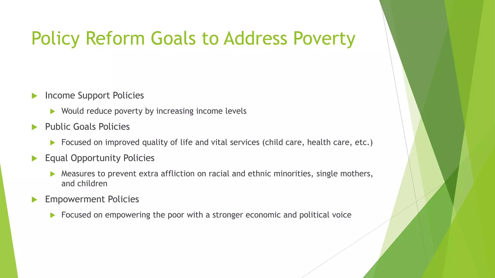 Policy Reform Goals to Address Poverty
 Income Support Policies
 Would reduce poverty by increasing income levels
 Public Goals Policies
 Focused on improved quality of life and vital services (child care, health care, etc.)
 Equal Opportunity Policies
 Measures to prevent extra affliction on racial and ethnic minorities, single mothers,
and children
 Empowerment Policies
 Focused on empowering the poor with a stronger economic and political voice
 